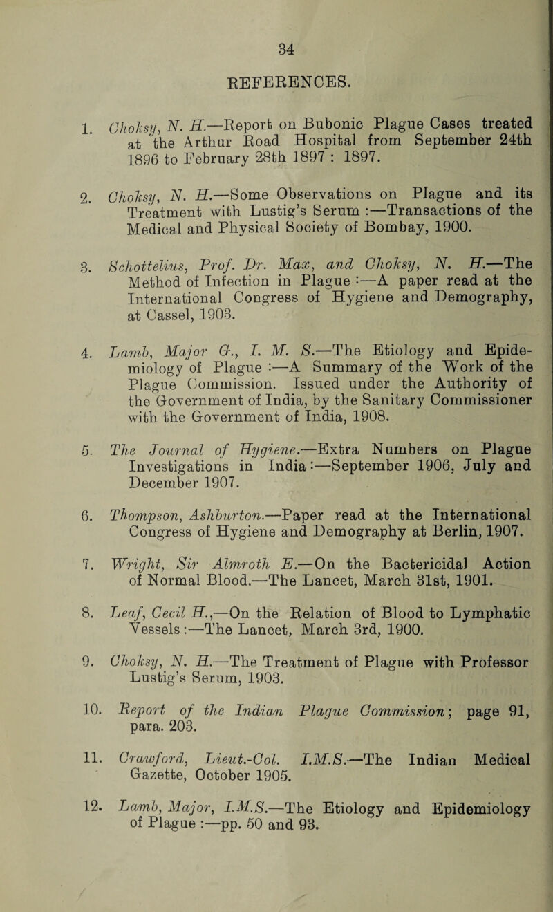 REFERENCES. 1. GhoTcsy, 2V. H.—Report) on Bubonic Plague Cases treated at the Arthur Road Hospital from September 24th 1896 to February 28th 1897 : 1897. 2. GhoTcsy, A7. AT.—Some Observations on Plague and its Treatment with Lustig’s Serum :—Transactions of the Medical and Physical Society of Bombay, 1900. 3. Schott elms, Prof. Dr. Max, and GhoTcsy, N. H.—The Method of Infection in Plague A paper read at the International Congress of Hygiene and Demography, at Cass el, 1903. 4. Lamb, Major 6r., I. M. S.—The Etiology and Epide¬ miology of Plague •—A Summary of the Work of the Plague Commission. Issued under the Authority of the Government of India, by the Sanitary Commissioner with the Government of India, 1908. 5. The Journal of Hygiene.—Extra Numbers on Plague Investigations in India-—September 1906, July and December 1907. 6. Thompson, Ashburton.—Paper read at the International Congress of Hygiene and Demography at Berlin, 1907. 7. Wright, Sir Almroth E.— On the Bactericidal Action of Normal Blood.—The Lancet, March 31st, 1901. 8. Leaf, Cecil H.,—On the Relation of Blood to Lymphatic Vessels:—The Lancet, March 3rd, 1900. 9. GhoTcsy, N. H.—The Treatment of Plague with Professor Lustig’s Serum, 1903. 10. Report of the Indian Plague Commission; page 91, para. 203. 11. Crawford, Lieut.-Col. I.M.S.—The Indian Medical Gazette, October 1905. 12. Lamb, Major, I.M.S.—The Etiology and Epidemiology of Plague pp. 50 and 93.