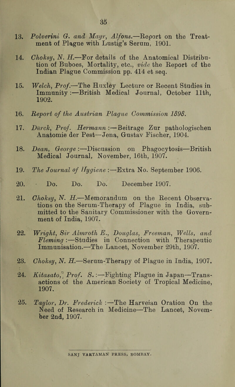 13. Polverini G* and Mayr, Alfons,—Report on the Treat¬ ment of Plague with Lustig’s Serum, 1901. 14. Choksy, N. H.—For details of the Anatomical Distribu¬ tion of Buboes, Mortality, etc., vide the Report of the Indian Plague Commission pp. 414 et seq. 15. Welch, Pro/.—The Huxley Lecture or Recent Studies in Immunity :—British Medical Journal, October 11th, 1902. 16. Bejport of the Austrian Plague Commission 1898. 17. DurcJc, Prof Hermami Beitrage Zur pathologischen Anatomie der Pest—Jena, Gustav Fischer, 1904. 18. Dean, George Discussion on Phagocytosis—British Medical Journal, November, 16th, 1907. 19. The Journal of Hygiene :—Extra No. September 1906. 20. Do. Do. Do. December 1907. 21. Choksy, N. H.—Memorandum on the Recent Observa¬ tions on the Serum-Therapy of Plague in India, sub¬ mitted to the Sanitary Commissioner with the Govern¬ ment of India, 1907. 22. Wright, Sir Almroth E., Douglas, Freeman, Wells, and Fleming :—Studies in Connection with Therapeutic Immunisation.—The Lancet, November 29th, 1907. 23. Choksy, N. H.—Serum-Therapy of Plague in India, 1907. 24. Kitasatof Prof. S.:—Fighting Plague in Japan—Trans¬ actions of the American Society of Tropical Medicine, 1907. 25. Taylor, Dr. Frederick :—The Harveian Oration On the Need of Research in Medicine—The Lancet, Novem¬ ber 2nd, 1907. SANJ VARTAMAN PRESS, BOMBAY.
