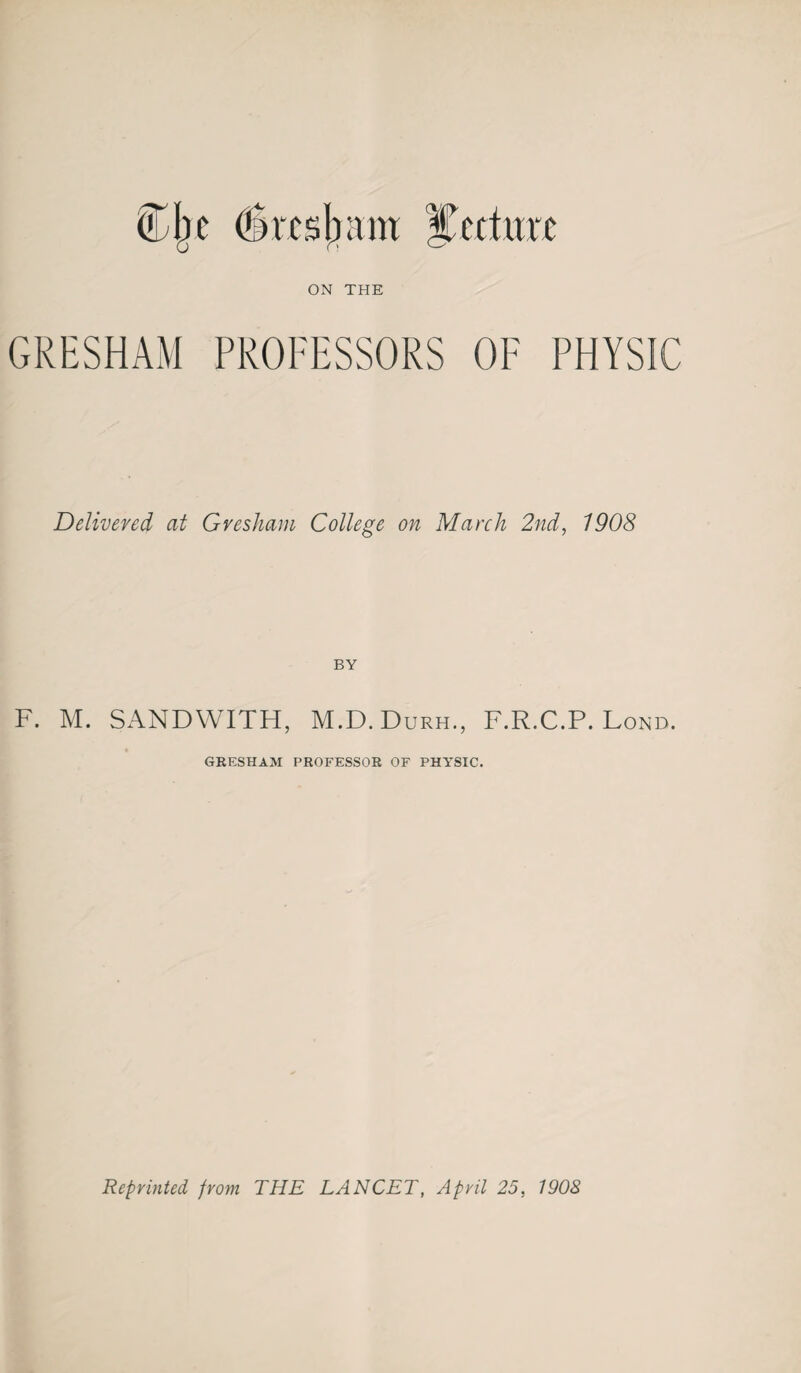 ON THE GRESHAM PROFESSORS OF PHYSIC Delivered at Gresham College on March 2nd, 1908 BY F. M. SANDWITH, M.D.Durh., F.R.C.P. Lond. GRESHAM PROFESSOR OF PHYSIC.