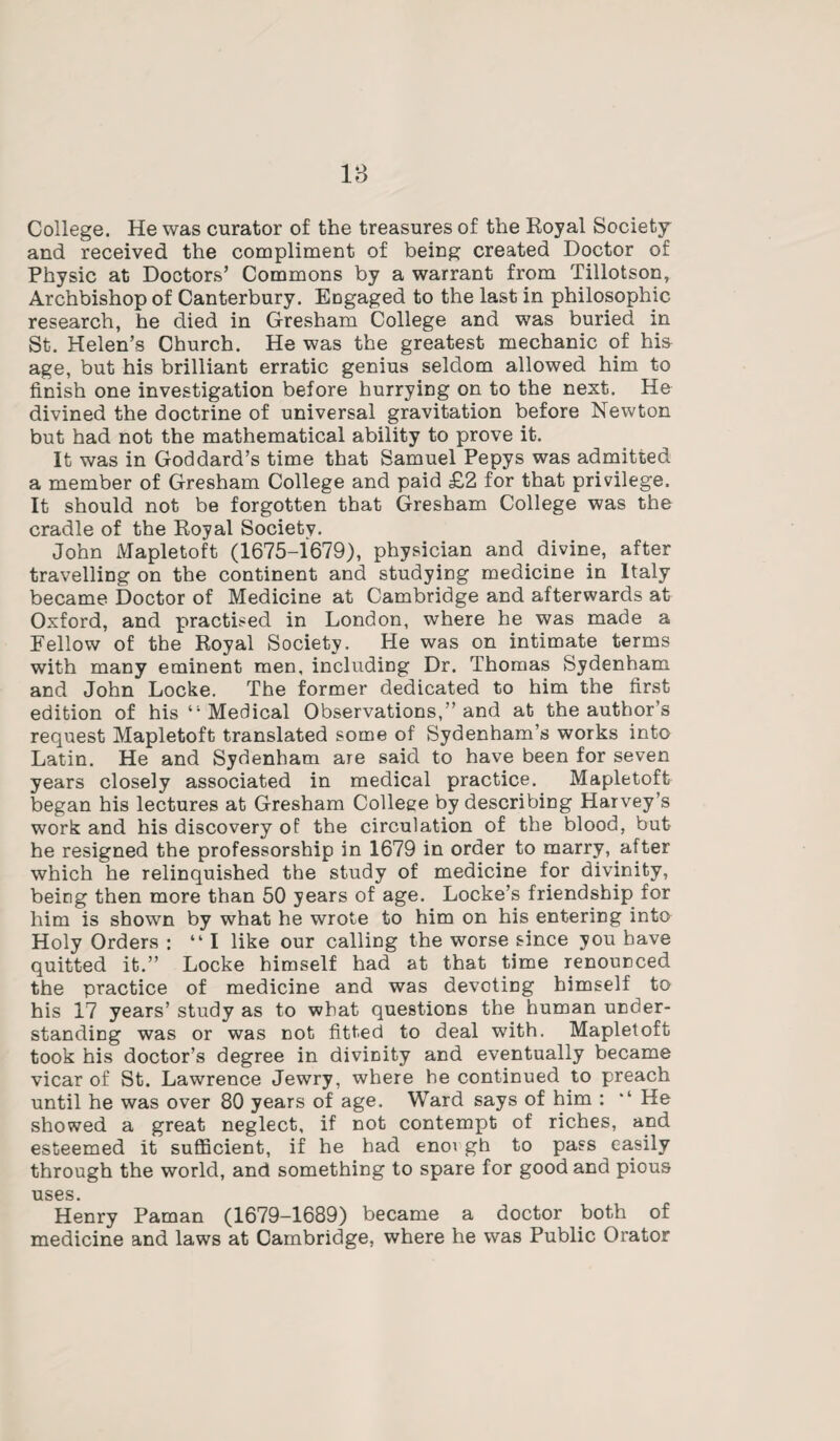 College. He was curator of the treasures of the Royal Society and received the compliment of being created Doctor of Physic at Doctors’ Commons by a warrant from Tillotson, Archbishop of Canterbury. Engaged to the last in philosophic- research, he died in Gresham College and was buried in St. Helen’s Church. He was the greatest mechanic of his age, but his brilliant erratic genius seldom allowed him to finish one investigation before hurrying on to the next. He divined the doctrine of universal gravitation before Newton but had not the mathematical ability to prove it. It was in Goddard’s time that Samuel Pepys was admitted a member of Gresham College and paid £2 for that privilege. It should not be forgotten that Gresham College was the cradle of the Royal Society. John Maple to ft (1675-1679), physician and divine, after travelling on the continent and studying medicine in Italy became Doctor of Medicine at Cambridge and afterwards at Oxford, and practised in London, where he was made a Fellow of the Royal Society. He was on intimate terms with many eminent men, including Dr. Thomas Sydenham and John Locke. The former dedicated to him the first edition of his 41 Medical Observations,” and at the author’s request Mapletoft translated some of Sydenham’s works into Latin. He and Sydenham are said to have been for seven years closely associated in medical practice. Mapletoft began his lectures at Gresham College by describing Harvey’s work and his discovery of the circulation of the blood, but he resigned the professorship in 1679 in order to marry, after which he relinquished the study of medicine for divinity, being then more than 50 years of age. Locke’s friendship for him is shown by what he wrote to him on his entering into Holy Orders : “I like our calling the worse since you have quitted it.” Locke himself had at that time renounced the practice of medicine and was devoting himself to his 17 years’ study as to what questions the human under¬ standing was or was not fitted to deal with. Mapletoft took his doctor’s degree in divinity and eventually became vicar of St. Lawrence Jewry, where he continued to preach until he was over 80 years of age. Ward says of him : He showed a great neglect, if not contempt of riches, and esteemed it sufficient, if he had enoi gh to pass easily through the world, and something to spare for good and pious uses. Henry Paman (1679-1689) became a doctor both of medicine and laws at Cambridge, where he was Public Orator