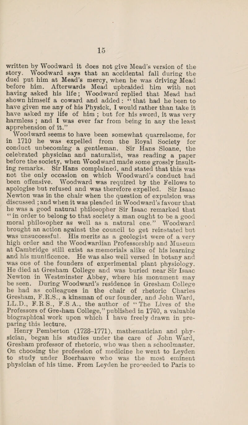 written by Woodward it does not give Mead’s version of the story. Woodward says that an accidental fall during the duel put him at Mead’s mercy, when he was driving Mead before him. Afterwards Mead upbraided him with not having asked his life; Woodward replied that Mead had shown himself a coward and added: “that had he been to have given me any of his Physick, I would rather than take it have asked my life of him ; but for his sword, it was very harmless ; and I was ever far from being in any the least apprehension of it.” Woodward seems to have been somewhat quarrelsome, for in 1710 he was expelled from the Royal Society for conduct unbecoming a gentleman. Sir Hans Sloane, the celebrated physician and naturalist, was reading a paper before the society, when Woodward made some grossly insult¬ ing remarks. Sir Hans complained, and stated that this was not the only occasion on which Woodward’s conduct had been offensive. Woodward was required by the Fellows to apologise but refused and was therefore expelled. Sir Isaac Newton was in the chair when the question of expulsion was discussed ; and when it was pleaded in Woodward’s favour that he was a good natural philosopher Sir Isaac remarked that “ in order to belong to that society a man ought to be a good moral philosopher as well as a natural one.” Woodward brought an action against the council to get reinstated but was unsuccessful. His merits as a geologist were of a very high order and the Woodwardian Professorship and Museum at Cambridge still exist as memorials alike of his learning and his munificence. He was also well versed in botany and was one of the founders of experimental plant physiology. He died at Gresham College and was buried near Sir Isaac Newton in Westminster Abbey, where his monument may be seen. During Woodward’s residence in Gresham College he had as colleagues in the chair of rhetoric Charles Gresham, F.R.S., a kinsman of our founder, and John Ward, LL.D., F.R S., F.S A., the author of “The Lives of the Professors of Gresham College,” published in 1740, a valuable biographical work upon which I have freely drawn in pre¬ paring this lecture. Henry Pemberton (1728-1771), mathematician and phy¬ sician, began his studies under the care of John Ward, Gresham professor of rhetoric, who was then a schoolmaster. On choosing the profession of medicine he went to Leyden to study under Boerhaave who was the most eminent physician of his time. From Leyden he proceeded to Paris to