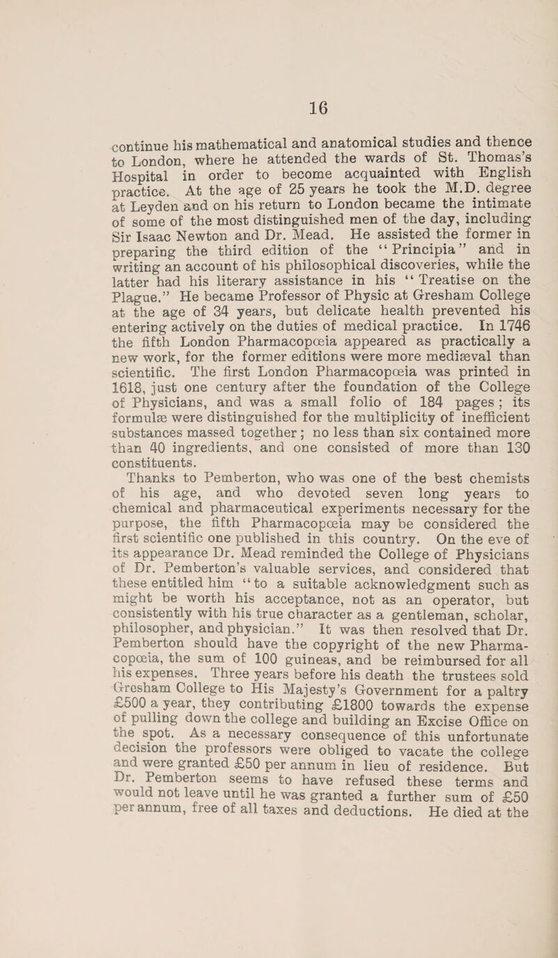 continue his mathematical and anatomical studies and thence to London, where he attended the wards of St. Thomas’s Hospital in order to become acquainted with English practice. At the age of 25 years he took the M.D. degree at Leyden and on his return to London became the intimate of some of the most distinguished men of the day, including Sir Isaac Newton and Dr. Mead. He assisted the former in preparing the third edition of the “Principia” and in writing an account of his philosophical discoveries, while the latter had his literary assistance in his “Treatise on the Plague.” He became Professor of Physic at Gresham College at the age of 34 years, but delicate health prevented his entering actively on the duties of medical practice. In 1746 the fifth London Pharmacopoeia appeared as practically a new work, for the former editions were more mediaeval than scientific. The first London Pharmacopoeia was printed in 1618, just one century after the foundation of the College of Physicians, and was a small folio of 184 pages; its formulae were distinguished for the multiplicity of inefficient substances massed together; no less than six contained more than 40 ingredients, and one consisted of more than 130 constituents. Thanks to Pemberton, who was one of the best chemists of his age, and who devoted seven long years to chemical and pharmaceutical experiments necessary for the purpose, the fifth Pharmacopoeia may be considered the first scientific one published in this country. On the eve of its appearance Dr. Mead reminded the College of Physicians of Dr. Pemberton’s valuable services, and considered that these entitled him “to a suitable acknowledgment such as might be worth his acceptance, not as an operator, but consistently with his true character as a gentleman, scholar, philosopher, and physician.” It was then resolved that Dr. Pemberton should have the copyright of the new Pharma¬ copoeia, the sum of 100 guineas, and be reimbursed for all his expenses. Three years before his death the trustees sold Gresham College to His Majesty’s Government for a paltry 3^500 a year, they contributing £1800 towards the expense of pulling down the college and building an Excise Office on me. spot. As a necessary consequence of this unfortunate decision the professors were obliged to vacate the college md were granted £50 per annum in lieu of residence. But Di. Pemberton seems to have refused these terms and would not leave until he was granted a further sum of £50 Pei annum, free of all taxes and deductions. He died at the