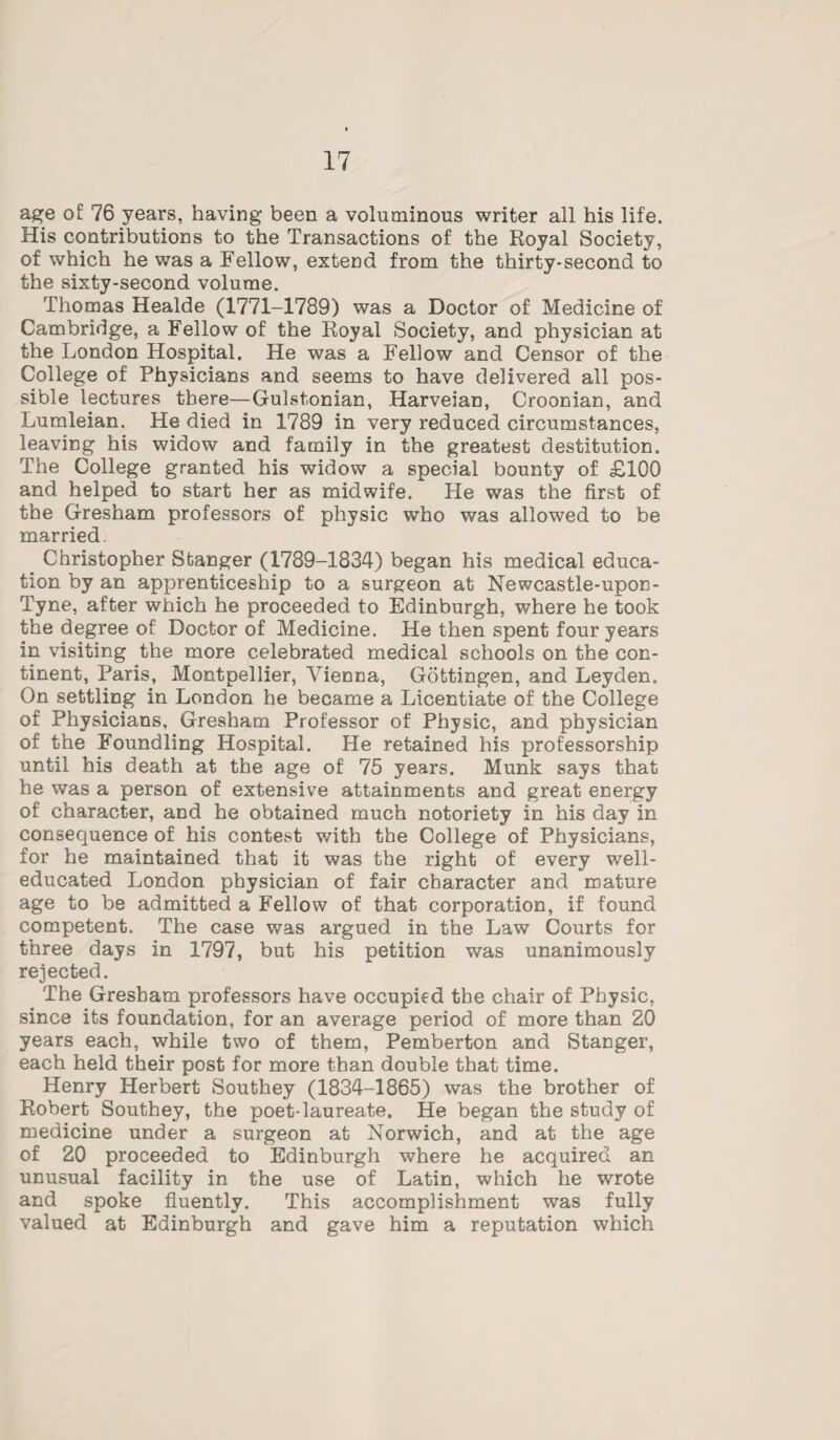 age of 76 years, having been a voluminous writer all his life. His contributions to the Transactions of the Royal Society, of which he was a Fellow, extend from the thirty-second to the sixty-second volume. Thomas Healde (1771-1789) was a Doctor of Medicine of Cambridge, a Fellow of the Royal Society, and physician at the London Hospital. He was a Fellow and Censor of the College of Physicians and seems to have delivered all pos¬ sible lectures there—Gulstonian, Harveian, Croonian, and Lumleian. He died in 1789 in very reduced circumstances, leaving his widow and family in the greatest destitution. The College granted his widow a special bounty of £100 and helped to start her as midwife. He was the first of the Gresham professors of physic who was allowed to be married. Christopher Stanger (1789-1834) began his medical educa¬ tion by an apprenticeship to a surgeon at Newcastle-upon- Tyne, after which he proceeded to Edinburgh, where he took the degree of Doctor of Medicine. He then spent four years in visiting the more celebrated medical schools on the con¬ tinent, Paris, Montpellier, Vienna, Gottingen, and Leyden. On settling in London he became a Licentiate of the College of Physicians, Gresham Professor of Physic, and physician of the Foundling Hospital. He retained his professorship until his death at the age of 75 years. Munk says that he was a person of extensive attainments and great energy of character, and he obtained much notoriety in his day in consequence of his contest with the College of Physicians, for he maintained that it was the right of every well- educated London physician of fair character and mature age to be admitted a Fellow of that corporation, if found competent. The case was argued in the Law Courts for three days in 1797, but his petition was unanimously rejected. The Gresham professors have occupied the chair of Physic, since its foundation, for an average period of more than 20 years each, while two of them, Pemberton and Stanger, each held their post for more than double that time. Henry Herbert Southey (1834-1865) was the brother of Robert Southey, the poet-laureate. He began the study of medicine under a surgeon at Norwich, and at the age of 20 proceeded to Edinburgh where he acquired an unusual facility in the use of Latin, which he wrote and spoke fluently. This accomplishment was fully valued at Edinburgh and gave him a reputation which