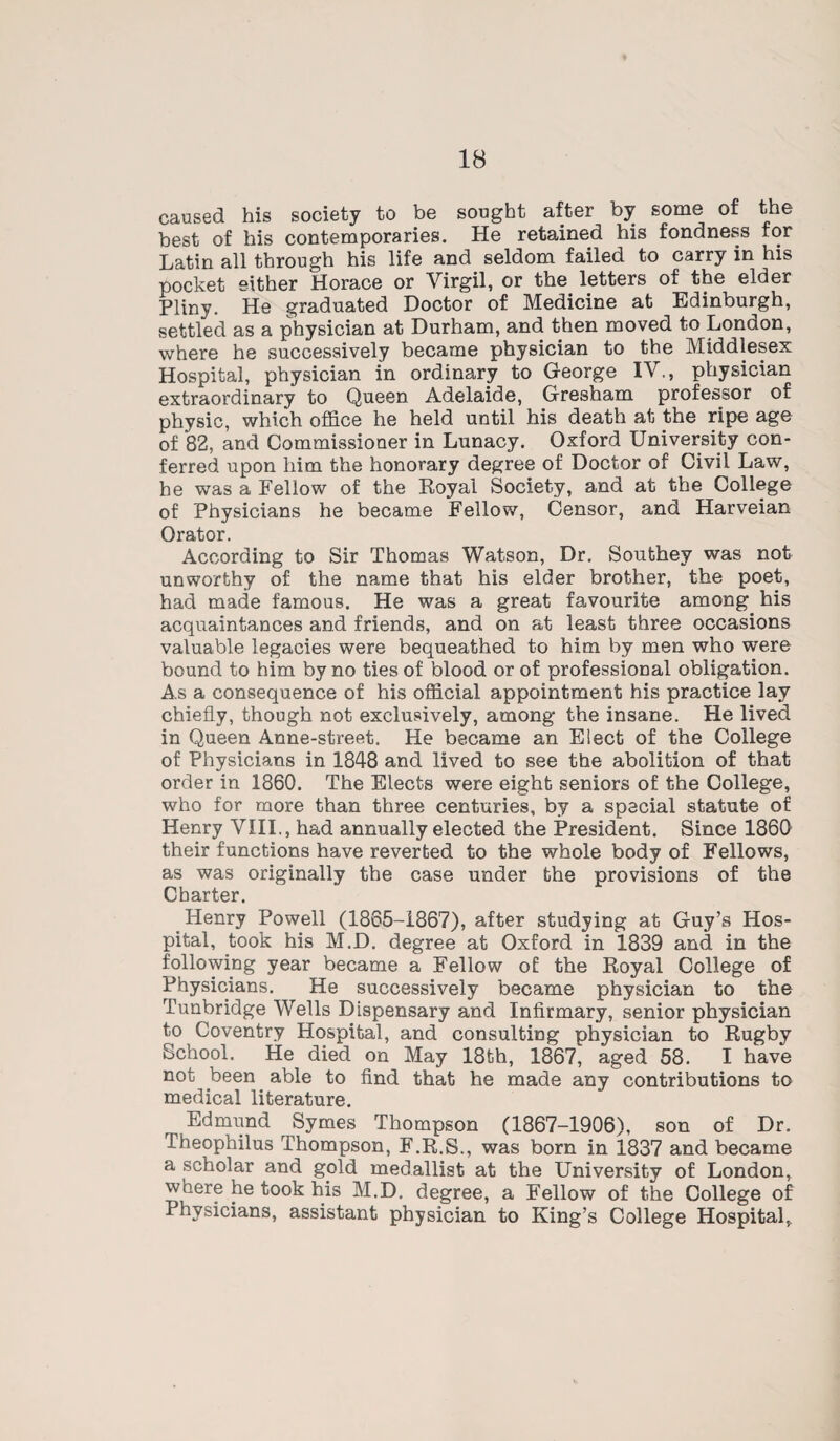 caused his society to be sought after by some of the best of his contemporaries. He retained his fondness for Latin all through his life and seldom failed to carry in his pocket either Horace or Virgil, or the letters of the elder Pliny. He graduated Doctor of Medicine at Edinburgh, settled as a physician at Durham, and then moved to London, where he successively became physician to the Middlesex Hospital, physician in ordinary to George IV., physician extraordinary to Queen Adelaide, Gresham professor of physic, which office he held until his death at the ripe age of 82, and Commissioner in Lunacy. Oxford University con¬ ferred upon him the honorary degree of Doctor of Civil Law, he was a Fellow of the Royal Society, and at the College of Physicians he became Fellow, Censor, and Harveian Orator. According to Sir Thomas Watson, Dr. Southey was not unworthy of the name that his elder brother, the poet, had made famous. He was a great favourite among his acquaintances and friends, and on at least three occasions valuable legacies were bequeathed to him by men who were bound to him by no ties of blood or of professional obligation. As a consequence of his official appointment his practice lay chiefly, though not exclusively, among the insane. He lived in Queen Anne-street. He became an Elect of the College of Physicians in 1848 and lived to see the abolition of that order in 1860. The Elects were eight seniors of the College, who for more than three centuries, by a special statute of Henry VIII., had annually elected the President. Since 1860 their functions have reverted to the whole body of Fellows, as was originally the case under the provisions of the Charter. Henry Powell (1865-1867), after studying at Guy’s Hos¬ pital, took his M.D. degree at Oxford in 1839 and in the following year became a Fellow of the Royal College of Physicians. He successively became physician to the Tunbridge Wells Dispensary and Infirmary, senior physician to Coventry Hospital, and consulting physician to Rugby School. He died on May 18th, 1867, aged 58. I have not been able to find that he made any contributions to medical literature. Edmund Symes Thompson (1867-1906), son of Dr. Theophilus Thompson, F.R.S., was born in 1837 and became a scholar and gpld medallist at the University of London, where he took his M.D. degree, a Fellow of the College of Physicians, assistant physician to King’s College Hospital,