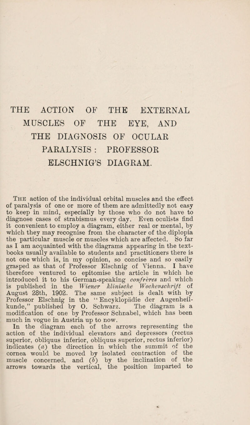 THE ACTION OF THE EXTERNAL MUSCLES OF THE EYE, AND THE DIAGNOSIS OF OCULAR PARALYSIS : PROFESSOR ELSCHNIG’S DIAGRAM. The action of the individual orbital muscles and the effect of paralysis of one or more of them are admittedly not easy to keep in mind, especially by those who do not have to diagnose cases of strabismus every day. Even oculists find it convenient to employ a diagram, either real or mental, by which they may recognise from the character of the diplopia the particular muscle or muscles which are affected. So far as I am acquainted with the diagrams appearing in the text¬ books usually available to students and practitioners there is not one which is, in my opinion, so concise and so easily grasped as that of Professor Elschnig of Vienna. I have therefore ventured to epitomise the article in which he introduced it to his German-speaking confreres and which is published in the Wiener klinische Wochenschrift of August 28th, 1902. The same subject is dealt with by Professor Elschnig in the “ Encyklopadie der Augenheil- kunde,” published by 0. Schwarz. The diagram is a modification of one by Professor Schnabel, which has been much in vogue in Austria up to now. In the diagram each of the arrows representing the action of the individual elevators and depressors (rectus superior, obliquus inferior, obliquus superior, rectus inferior) indicates (a) the direction in which the summit of the cornea would be moved by isolated contraction of the muscle concerned, and (b) by the inclination of the arrows towards the vertical, the position imparted to