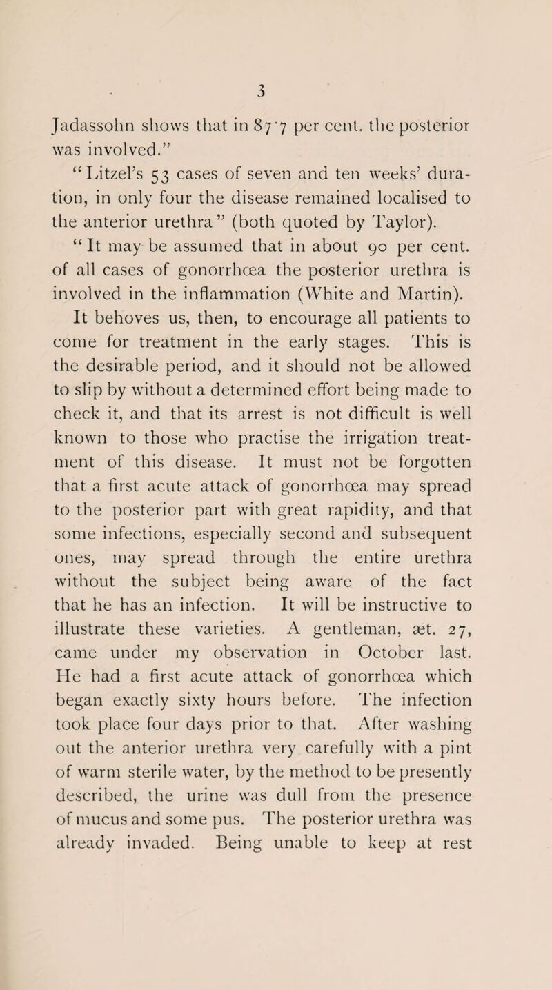 Jadassohn shows that in 877 per cent, the posterior was involved.” “Litzel’s 53 cases of seven and ten weeks’ dura¬ tion, in only four the disease remained localised to the anterior urethra” (both quoted by Taylor). “It may be assumed that in about 90 per cent, of all cases of gonorrhoea the posterior urethra is involved in the inflammation (White and Martin). It behoves us, then, to encourage all patients to come for treatment in the early stages. This is the desirable period, and it should not be allowed to slip by without a determined effort being made to check it, and that its arrest is not difficult is well known to those who practise the irrigation treat¬ ment of this disease. It must not be forgotten that a first acute attack of gonorrhoea may spread to the posterior part with great rapidity, and that some infections, especially second and subsequent ones, may spread through the entire urethra without the subject being aware of the fact that he has an infection. It will be instructive to illustrate these varieties. A gentleman, aet. 27, came under my observation in October last. He had a first acute attack of gonorrhoea which began exactly sixty hours before. The infection took place four days prior to that. After washing out the anterior urethra very carefully with a pint of warm sterile water, by the method to be presently described, the urine was dull from the presence of mucus and some pus. The posterior urethra was already invaded. Being unable to keep at rest