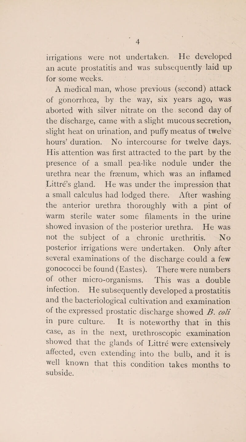 irrigations were not undertaken. He developed an acute prostatitis and was subsequently laid up for some weeks. A medical man, whose previous (second) attack of gonorrhoea, by the way, six years ago, was aborted with silver nitrate on the second day of the discharge, came with a slight mucous secretion, slight heat on urination, and puffy meatus of twelve hours’ duration. No intercourse for twelve days. His attention was first attracted to the part by the presence of a small pea-like nodule under the urethra near the frsenum, which was an inflamed Littre’s gland. He was under the impression that a small calculus had lodged there. After washing the anterior urethra thoroughly with a pint of warm sterile water some filaments in the urine showed invasion of the posterior urethra. He was not the subject of a chronic urethritis. No posterior irrigations were undertaken. Only after several examinations of the discharge could a few gonococci be found (Eastes). There were numbers of other micro-organisms. This was a double infection. He subsequently developed a prostatitis and the bacteriological cultivation and examination of the expressed prostatic discharge showed B. coli in pure culture. It is noteworthy that in this case, as in the next, urethroscopic examination showed that the glands of Littre were extensively affected, even extending into the bulb, and it is well known that this condition takes months to subside.