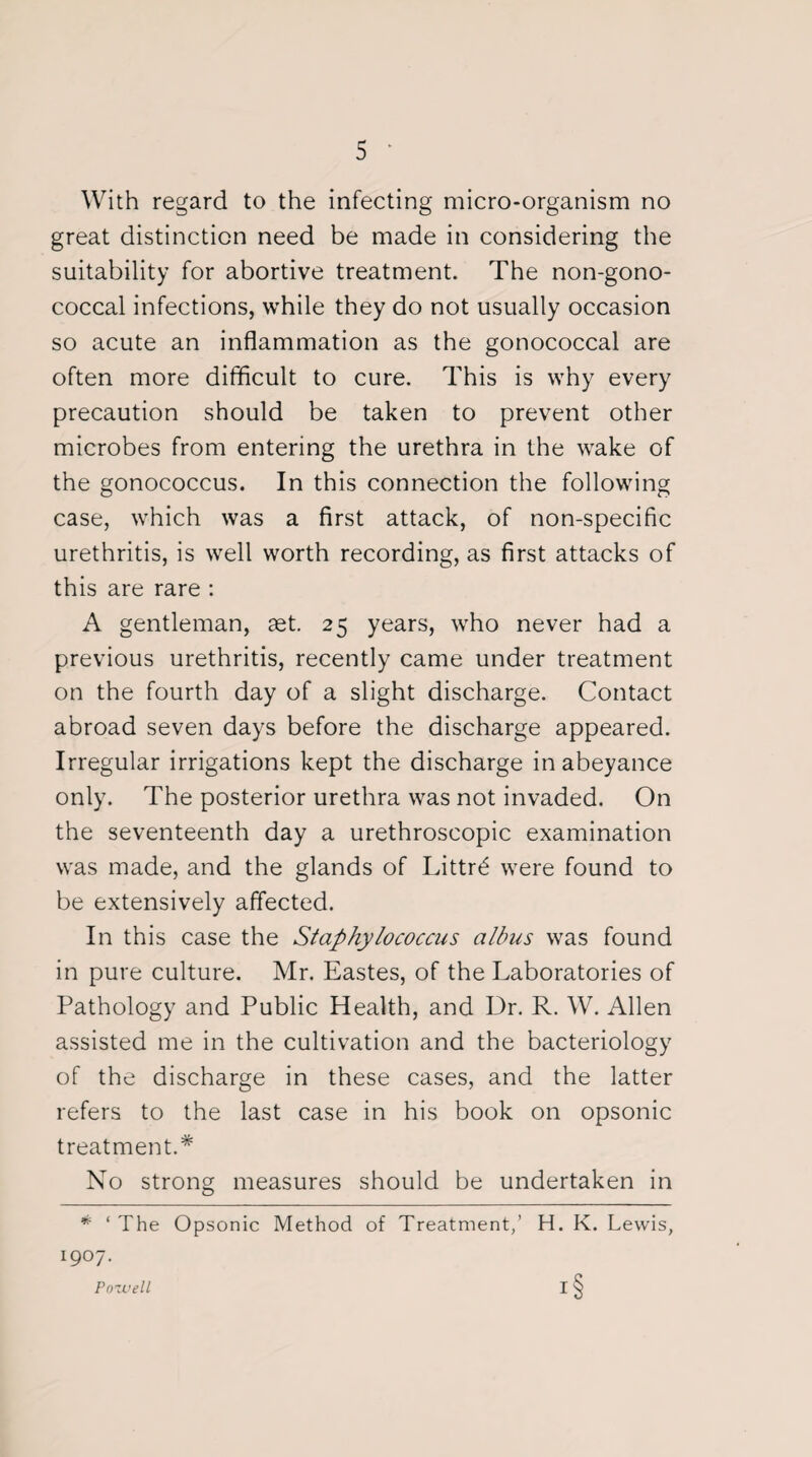 With regard to the infecting micro-organism no great distinction need be made in considering the suitability for abortive treatment. The non-gono- coccal infections, while they do not usually occasion so acute an inflammation as the gonococcal are often more difficult to cure. This is why every precaution should be taken to prevent other microbes from entering the urethra in the wake of the gonococcus. In this connection the following case, which was a first attack, of non-specific urethritis, is well worth recording, as first attacks of this are rare : A gentleman, set. 25 years, who never had a previous urethritis, recently came under treatment on the fourth day of a slight discharge. Contact abroad seven days before the discharge appeared. Irregular irrigations kept the discharge in abeyance only. The posterior urethra was not invaded. On the seventeenth day a urethroscopic examination was made, and the glands of Littr£ were found to be extensively affected. In this case the Staphylococcus albus was found in pure culture. Mr. Eastes, of the Laboratories of Pathology and Public Health, and Dr. R. W. Allen assisted me in the cultivation and the bacteriology of the discharge in these cases, and the latter refers to the last case in his book on opsonic treatment.* No strong measures should be undertaken in * ‘ The Opsonic Method of Treatment,’ H. K. Lewis, I9°7- Pozvell I