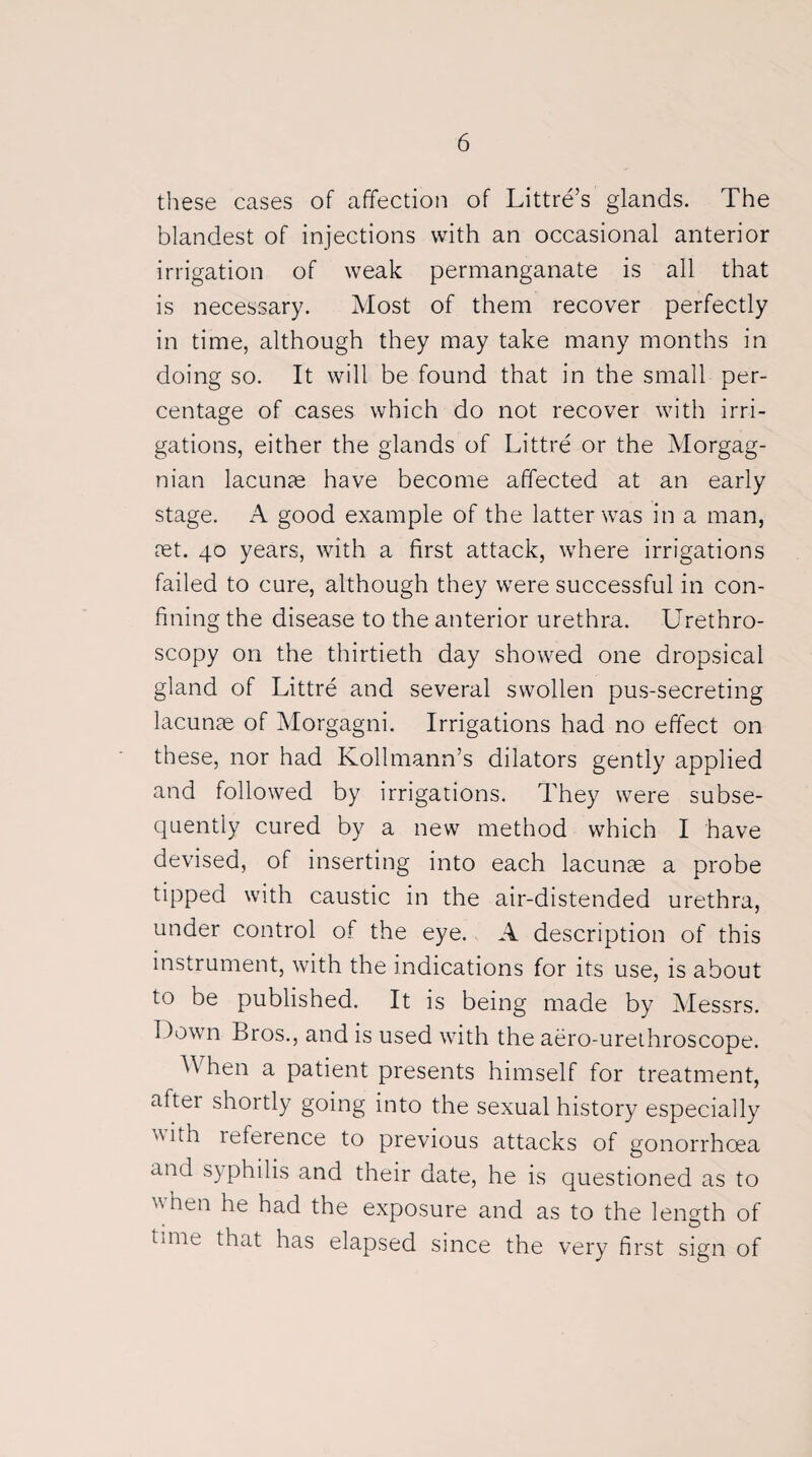 these cases of affection of Littre’s glands. The blandest of injections with an occasional anterior irrigation of weak permanganate is all that is necessary. Most of them recover perfectly in time, although they may take many months in doing so. It will be found that in the small per¬ centage of cases which do not recover with irri¬ gations, either the glands of Littre or the Morgag¬ nian lacunae have become affected at an early stage. A good example of the latter was in a man, ret. 40 years, with a first attack, where irrigations failed to cure, although they were successful in con¬ fining the disease to the anterior urethra. Urethro¬ scopy on the thirtieth day showed one dropsical gland of Littre and several swollen pus-secreting lacunae of Morgagni. Irrigations had no effect on these, nor had Kollmann’s dilators gently applied and followed by irrigations. They were subse¬ quently cured by a new method which I have devised, of inserting into each lacunae a probe tipped with caustic in the air-distended urethra, under control of the eye. A description of this instrument, with the indications for its use, is about to be published. It is being made by Messrs. Down Bros., and is used with the aero-urethroscope. A hen a patient presents himself for treatment, aftei shortly going into the sexual history especially 'Uth reference to previous attacks of gonorrhoea and syphilis and their date, he is questioned as to when he had the exposure and as to the length of time that has elapsed since the very first sign of