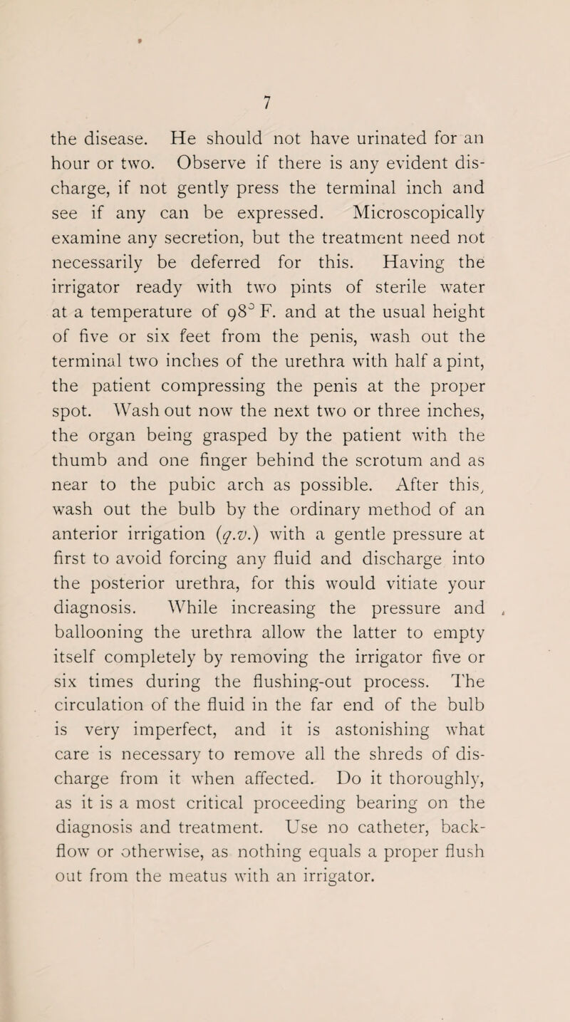 9 7 the disease. He should not have urinated for an hour or two. Observe if there is any evident dis¬ charge, if not gently press the terminal inch and see if any can be expressed. Microscopically examine any secretion, but the treatment need not necessarily be deferred for this. Having the irrigator ready with two pints of sterile water at a temperature of 98° F. and at the usual height of five or six feet from the penis, wash out the terminal two inches of the urethra with half a pint, the patient compressing the penis at the proper spot. Wash out now the next two or three inches, the organ being grasped by the patient with the thumb and one finger behind the scrotum and as near to the pubic arch as possible. After this, wash out the bulb by the ordinary method of an anterior irrigation (q.v.) with a gentle pressure at first to avoid forcing any fluid and discharge into the posterior urethra, for this would vitiate your diagnosis. While increasing the pressure and 4 ballooning the urethra allow the latter to empty itself completely by removing the irrigator five or six times during the flushing-out process. The circulation of the fluid in the far end of the bulb is very imperfect, and it is astonishing what care is necessary to remove all the shreds of dis¬ charge from it when affected. Do it thoroughly, as it is a most critical proceeding bearing on the diagnosis and treatment. Use no catheter, back- flow or otherwise, as nothing equals a proper flush out from the meatus with an irrigator.