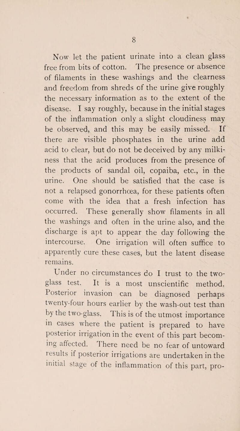 Now let the patient urinate into a clean glass free from bits of cotton. The presence or absence of filaments in these washings and the clearness and freedom from shreds cf the urine give roughly the necessary information as to the extent of the disease. I say roughly, because in the initial stages of the inflammation only a slight cloudiness may be observed, and this may be easily missed. If there are visible phosphates in the urine add acid to clear, but do not be deceived by any milki¬ ness that the acid produces from the presence of the products of sandal oil, copaiba, etc., in the urine. One should be satisfied that the case is not a relapsed gonorrhoea, for these patients often come with the idea that a fresh infection has occurred. These generally show filaments in all the washings and often in the urine also, and the discharge is apt to appear the day following the intercourse. One irrigation will often suffice to apparently cure these cases, but the latent disease remains. Lnder no circumstances do I trust to the two- glass test. It is a most unscientific method. Posterior invasion can be diagnosed perhaps twenty-four hours earlier by the wash-out test than by the two-glass. This is of the utmost importance in cases where the patient is prepared to have posterior irrigation in the event of this part becom¬ ing affected. 1 here need be no fear of untoward results if posterior irrigations are undertaken in the initial stage of the inflammation of this part, pro-