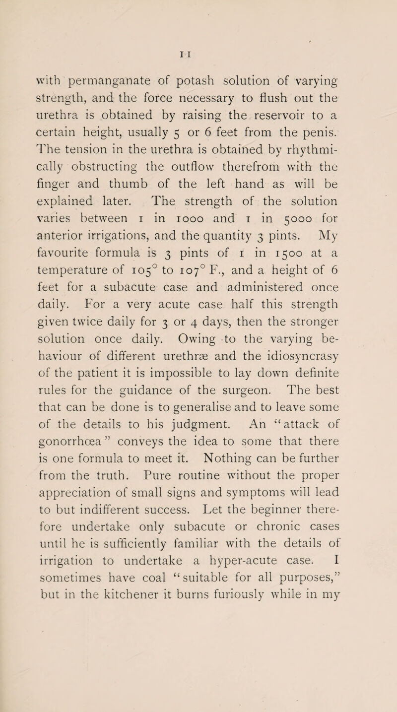 with permanganate of potash solution of varying strength, and the force necessary to flush out the urethra is obtained by raising the reservoir to a certain height, usually 5 or 6 feet from the penis. The tension in the urethra is obtained by rhythmi¬ cally obstructing the outflow therefrom with the finger and thumb of the left hand as will be explained later. The strength of the solution varies between 1 in 1000 and 1 in 5000 for anterior irrigations, and the quantity 3 pints. My favourite formula is 3 pints of 1 in 1500 at a temperature of 105° to io7°F., and a height of 6 feet for a subacute case and administered once daily. For a very acute case half this strength given twice daily for 3 or 4 days, then the stronger solution once daily. Owing to the varying be¬ haviour of different urethrae and the idiosyncrasy of the patient it is impossible to lay down definite rules for the guidance of the surgeon. The best that can be done is to generalise and to leave some of the details to his judgment. An “attack of gonorrhoea ” conveys the idea to some that there is one formula to meet it. Nothing can be further from the truth. Pure routine without the proper appreciation of small signs and symptoms will lead to but indifferent success. Let the beginner there¬ fore undertake only subacute or chronic cases until he is sufficiently familiar with the details of irrigation to undertake a hyper-acute case. I sometimes have coal “suitable for all purposes,” but in the kitchener it burns furiously while in my