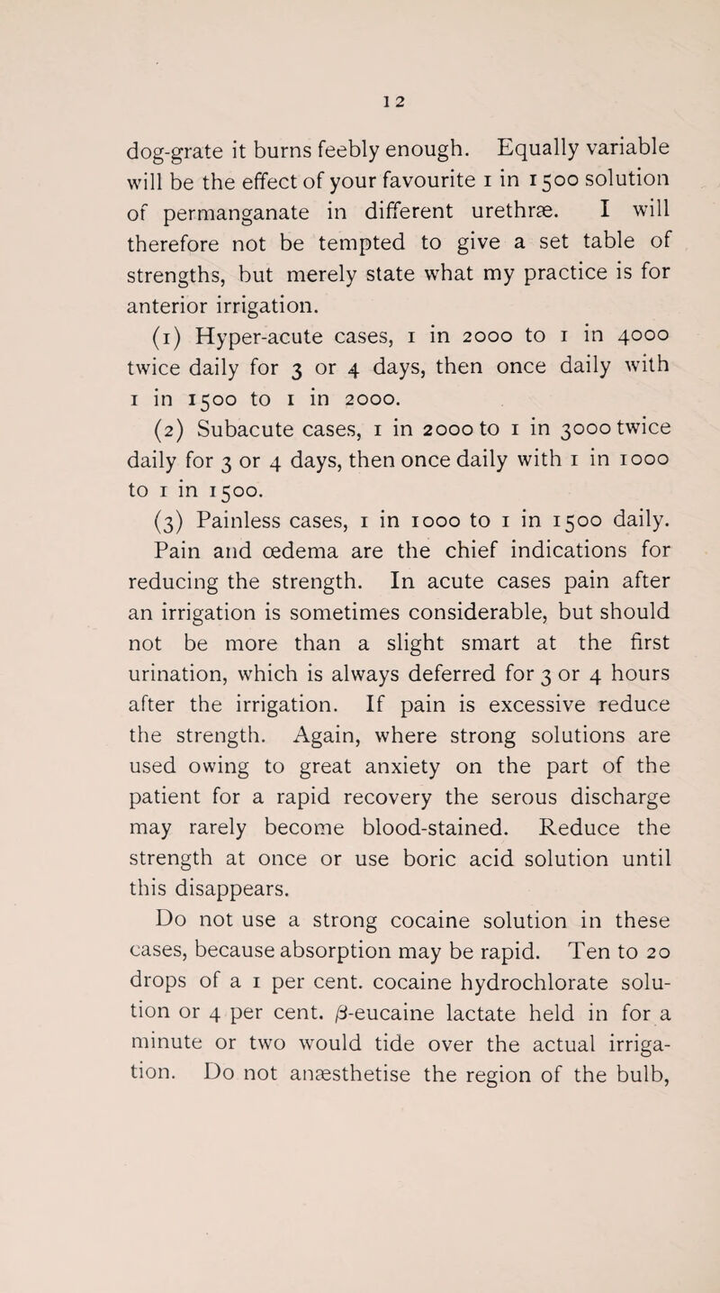 dog-grate it burns feebly enough. Equally variable will be the effect of your favourite i in 1500 solution of permanganate in different urethrae. I will therefore not be tempted to give a set table of strengths, but merely state what my practice is for anterior irrigation. (1) Hyper-acute cases, 1 in 2000 to 1 in 4000 twice daily for 3 or 4 days, then once daily with 1 in 1500 to 1 in 2000. (2) Subacute cases, 1 in 2000 to 1 in 3000 twice daily for 3 or 4 days, then once daily with 1 in 1000 to 1 in 1500. (3) Painless cases, 1 in 1000 to 1 in 1500 daily. Pain and oedema are the chief indications for reducing the strength. In acute cases pain after an irrigation is sometimes considerable, but should not be more than a slight smart at the first urination, which is always deferred for 3 or 4 hours after the irrigation. If pain is excessive reduce the strength. Again, where strong solutions are used owing to great anxiety on the part of the patient for a rapid recovery the serous discharge may rarely become blood-stained. Reduce the strength at once or use boric acid solution until this disappears. Do not use a strong cocaine solution in these cases, because absorption may be rapid. Ten to 20 drops of a 1 per cent, cocaine hydrochlorate solu¬ tion or 4 per cent. /3-eucaine lactate held in for a minute or two would tide over the actual irriga¬ tion. Do not anaesthetise the region of the bulb,