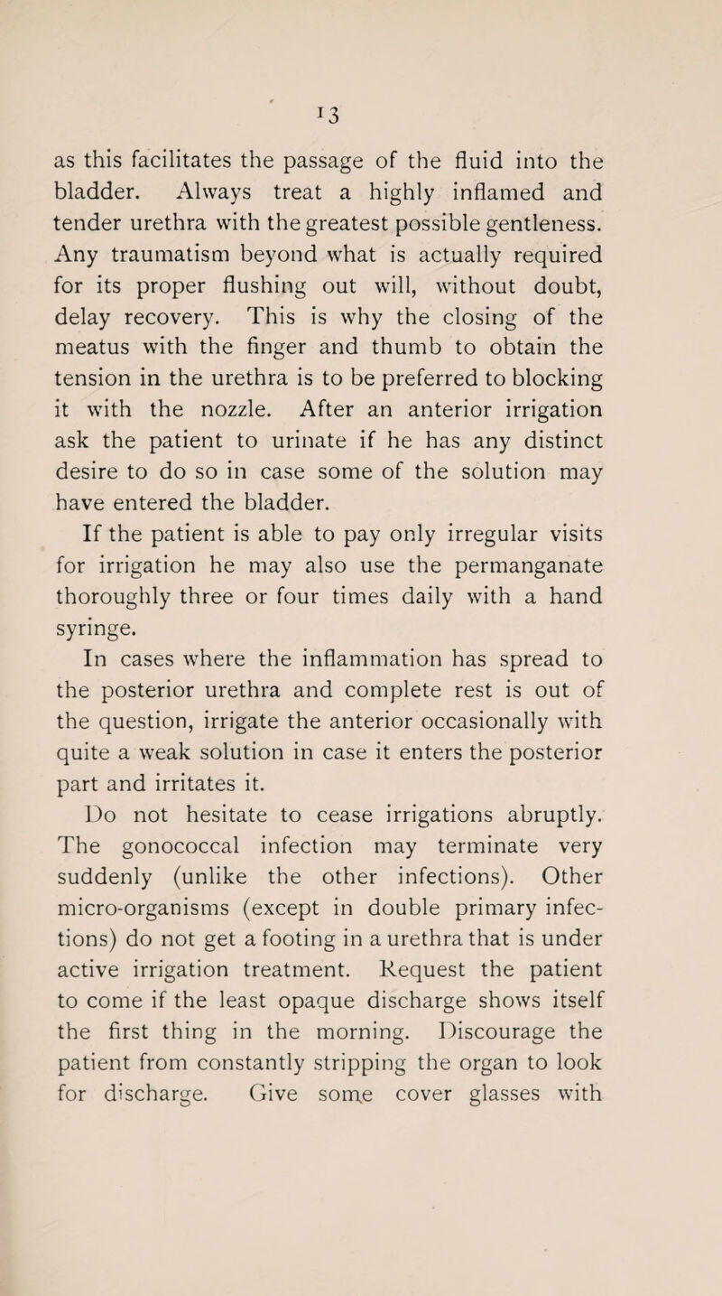 J3 as this facilitates the passage of the fluid into the bladder. Always treat a highly inflamed and tender urethra with the greatest possible gentleness. Any traumatism beyond what is actually required for its proper flushing out will, without doubt, delay recovery. This is why the closing of the meatus with the finger and thumb to obtain the tension in the urethra is to be preferred to blocking it with the nozzle. After an anterior irrigation ask the patient to urinate if he has any distinct desire to do so in case some of the solution may have entered the bladder. If the patient is able to pay only irregular visits for irrigation he may also use the permanganate thoroughly three or four times daily with a hand syringe. In cases where the inflammation has spread to the posterior urethra and complete rest is out of the question, irrigate the anterior occasionally with quite a weak solution in case it enters the posterior part and irritates it. Do not hesitate to cease irrigations abruptly. The gonococcal infection may terminate very suddenly (unlike the other infections). Other micro-organisms (except in double primary infec¬ tions) do not get a footing in a urethra that is under active irrigation treatment. Request the patient to come if the least opaque discharge shows itself the first thing in the morning. Discourage the patient from constantly stripping the organ to look for discharge. Give some cover glasses with