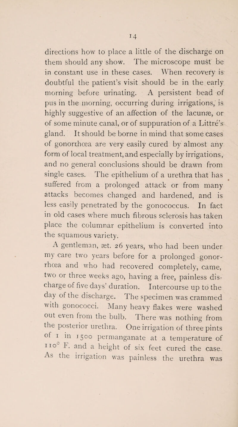 directions how to place a little of the discharge on them should any show. The microscope must be in constant use in these cases. When recovery is doubtful the patient’s visit should be in the early morning before urinating. A persistent bead of pus in the morning, occurring during irrigations, is highly suggestive of an affection of the lacunae, or of some minute canal, or of suppuration of a Littre’s gland. It should be borne in mind that some cases of gonorrhoea are very easily cured by almost any form of local treatment, and especially by irrigations, and no general conclusions should be drawn from single cases. The epithelium of a urethra that has suffered from a prolonged attack or from many attacks becomes changed and hardened, and is less easily penetrated by the gonococcus. In fact in old cases where much fibrous sclerosis has taken place the columnar epithelium is converted into the squamous variety. A gentleman, aet. 26 years, who had been under my care two years before for a prolonged gonor¬ rhoea and who had recovered completely, came, two or three weeks ago, having a free, painless dis¬ charge of five days’ duration. Intercourse up to the day of the discharge. The specimen was crammed ith gonococci. Many heavy flakes were washed out even from the bulb. There was nothing from the posteiior urethra. One irrigation of three pints of 1 in 1500 permanganate at a temperature of no F. and a height of six feet cured the case. As the irrigation was painless the urethra was