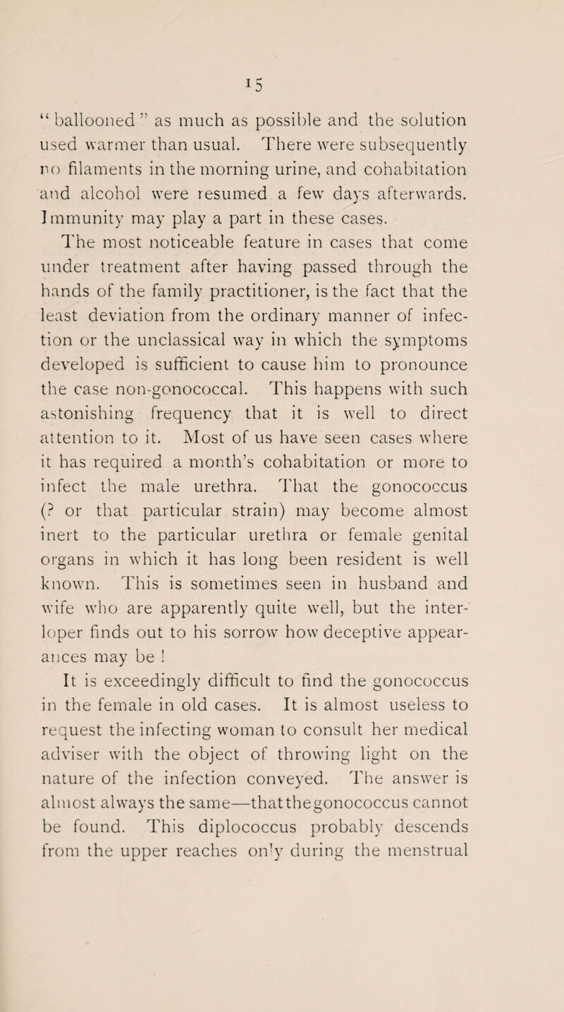 “ ballooned ” as much as possible and the solution used warmer than usual. There were subsequently no filaments in the morning urine, and cohabitation and alcohol were resumed a few days afterwards. Immunity may play a part in these cases. The most noticeable feature in cases that come under treatment after having passed through the hands of the family practitioner, is the fact that the least deviation from the ordinary manner of infec¬ tion or the unclassical way in which the symptoms developed is sufficient to cause him to pronounce the case non-gonococcal. This happens with such astonishing frequency that it is well to direct attention to it. Most of us have seen cases where it has required a month’s cohabitation or more to infect the male urethra. That the gonococcus (? or that particular strain) may become almost inert to the particular urethra or female genital organs in which it has long been resident is well known. This is sometimes seen in husband and wife who are apparently quite well, but the inter¬ loper finds out to his sorrow how deceptive appear¬ ances may be ! It is exceedingly difficult to find the gonococcus in the female in old cases. It is almost useless to request the infecting woman to consult her medical adviser with the object of throwing light on the nature of the infection conveyed. The answer is almost always the same—thatthegonococcus cannot be found. This diplococcus probably descends from the upper reaches only during the menstrual