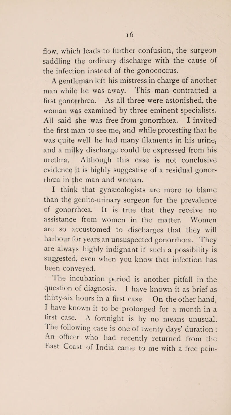 flow, which leads to further confusion, the surgeon saddling the ordinary discharge with the cause of the infection instead of the gonococcus. A gentleman left his mistress in charge of another man while he was away. This man contracted a first gonorrhoea. As all three were astonished, the woman was examined by three eminent specialists. All said she was free from gonorrhoea. I invited the first man to see me, and while protesting that he was quite well he had many filaments in his urine, and a milky discharge could be expressed from his urethra. Although this case is not conclusive evidence it is highly suggestive of a residual gonor¬ rhoea in the man and woman. I think that gynaecologists are more to blame than the genito-urinary surgeon for the prevalence of gonorrhoea. It is true that they receive no assistance from women in the matter. Women are so accustomed to discharges that they will harbour for years an unsuspected gonorrhoea. They are always highly indignant if such a possibility is suggested, even when you know that infection has been conveyed. Ihe incubation period is another pitfall in the question of diagnosis. I have known it as brief as thirty-six hours in a first case. On the other hand, I have known it to be prolonged for a month in a first case. A fortnight is by no means unusual. The following case is one of twenty days’ duration : An officer who had recently returned from the East Coast of India came to me with a free pain-