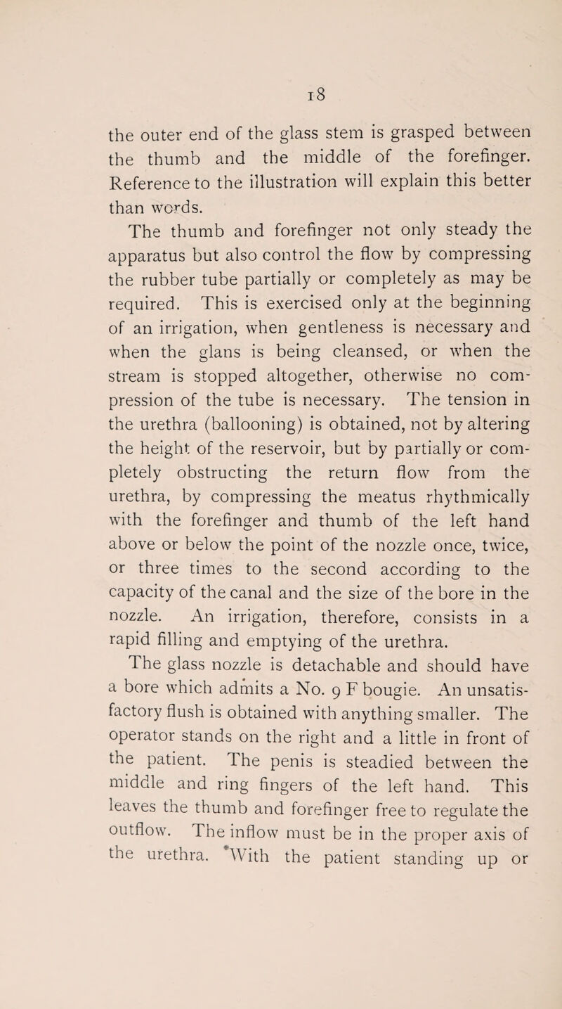 the outer end of the glass stem is grasped between the thumb and the middle of the forefinger. Reference to the illustration will explain this better than wo^ds. The thumb and forefinger not only steady the apparatus but also control the flow by compressing the rubber tube partially or completely as may be required. This is exercised only at the beginning of an irrigation, when gentleness is necessary and when the glans is being cleansed, or when the stream is stopped altogether, otherwise no com¬ pression of the tube is necessary. The tension in the urethra (ballooning) is obtained, not by altering the height of the reservoir, but by partially or com¬ pletely obstructing the return flow from the urethra, by compressing the meatus rhythmically with the forefinger and thumb of the left hand above or below the point of the nozzle once, twice, or three times to the second according to the capacity of the canal and the size of the bore in the nozzle. An irrigation, therefore, consists in a rapid filling and emptying of the urethra. The glass nozzle is detachable and should have a bore which admits a No. 9 F bougie. A11 unsatis¬ factory flush is obtained with anything smaller. The operator stands on the right and a little in front of the patient. The penis is steadied between the middle and ring fingers of the left hand. This leaves the thumb and forefinger free to regulate the outflow. The inflow must be in the proper axis of the urethra. With the patient standing up or