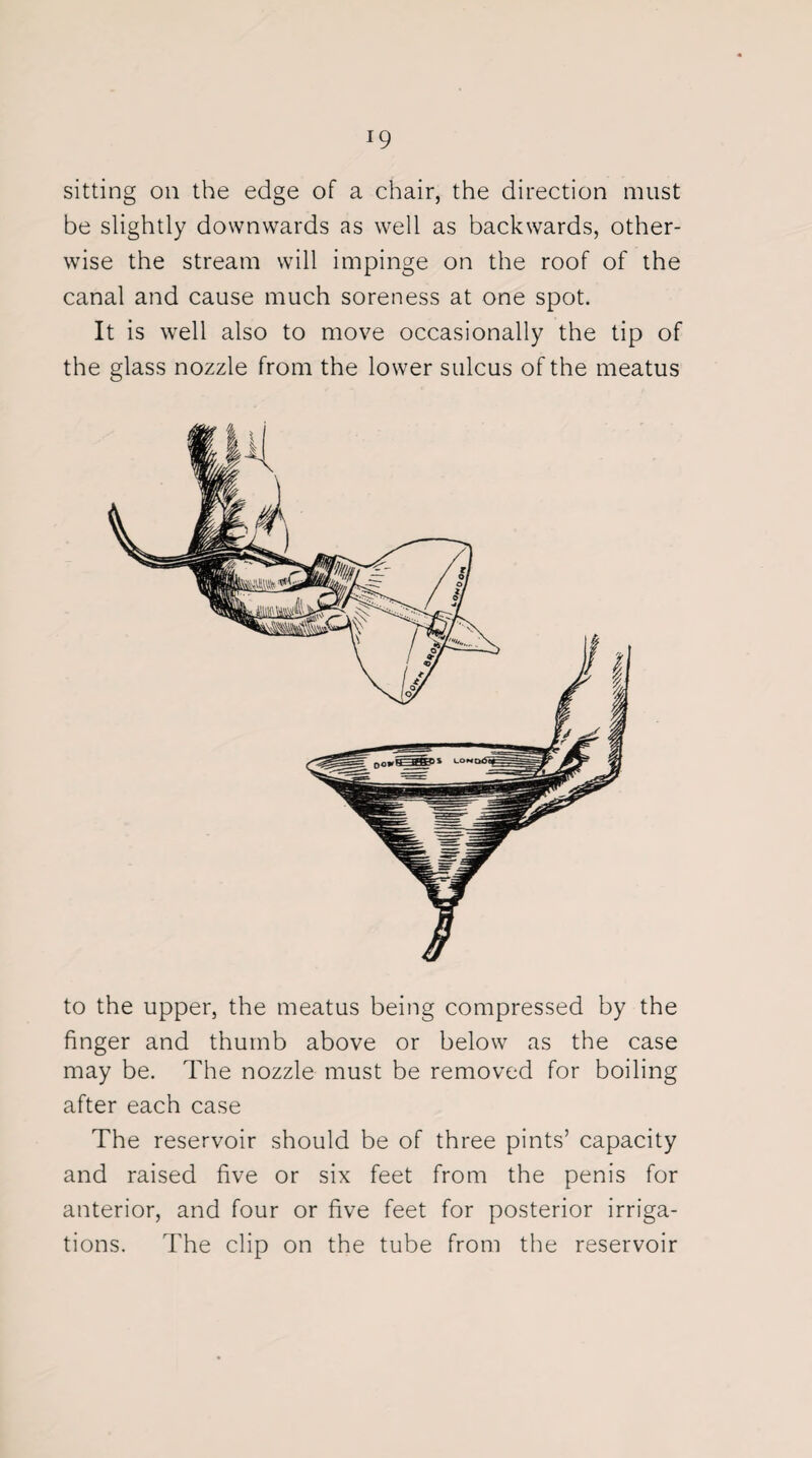 sitting on the edge of a chair, the direction must be slightly downwards as well as backwards, other¬ wise the stream will impinge on the roof of the canal and cause much soreness at one spot. It is well also to move occasionally the tip of the glass nozzle from the lower sulcus of the meatus to the upper, the meatus being compressed by the finger and thumb above or below as the case may be. The nozzle must be removed for boiling after each case The reservoir should be of three pints’ capacity and raised five or six feet from the penis for anterior, and four or five feet for posterior irriga¬ tions. The clip on the tube from the reservoir