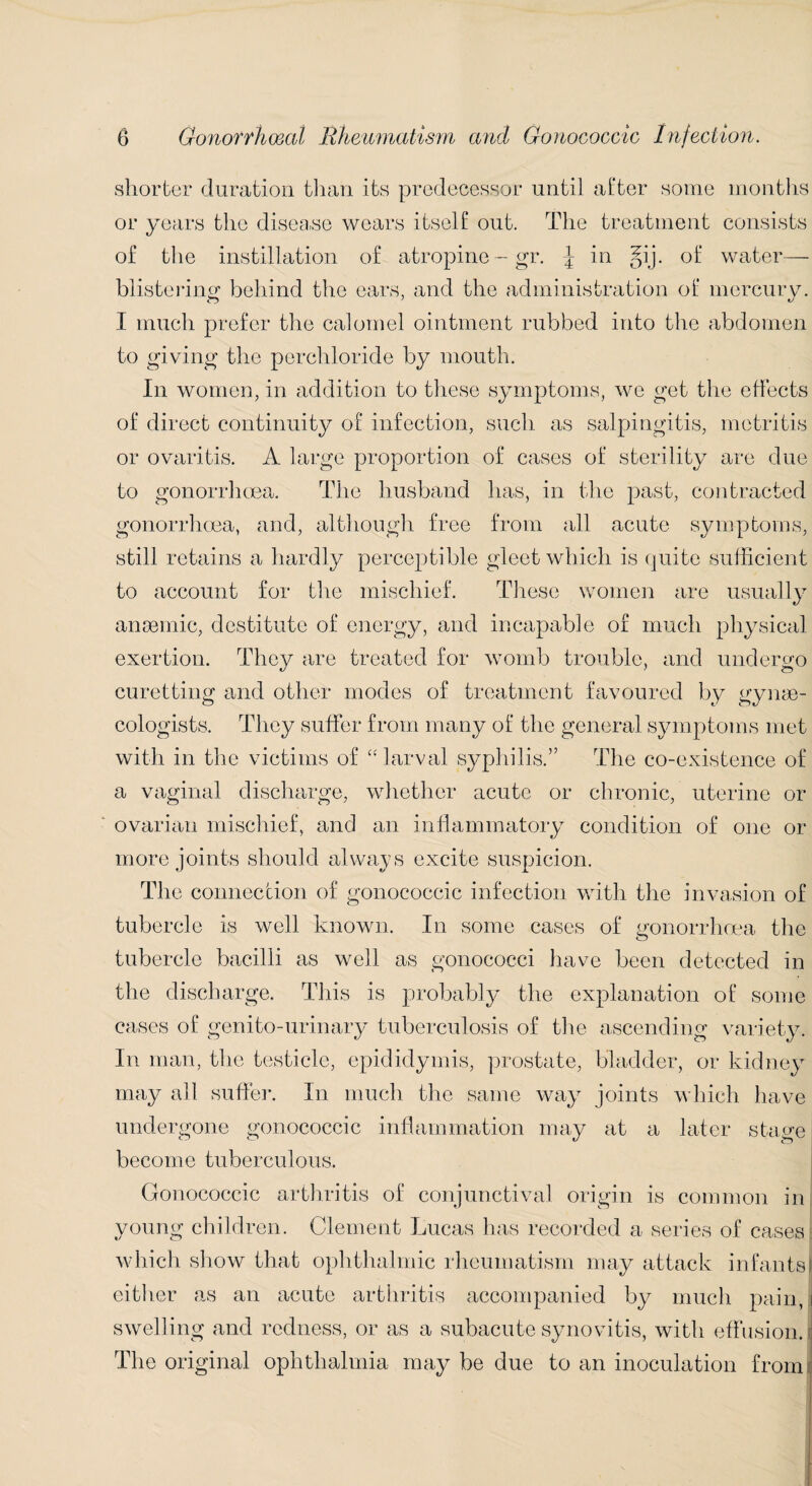 shorter duration than its predecessor until after some months or years the disease wears itself out. The treatment consists of the instillation of atropine — gr. \ in gij. of water— blistering behind the ears, and the administration of mercury. I much prefer the calomel ointment rubbed into the abdomen to giving the perchloride by mouth. In women, in addition to these symptoms, we get the effects of direct continuity of infection, such as salpingitis, metritis or ovaritis. A large proportion of cases of sterility are due to gonorrhoea. The husband has, in the past, contracted gonorrhoea, and, although free from all acute symptoms, still retains a hardly perceptible gleet which is quite sufficient to account for the mischief. These women are usually anaemic, destitute of energy, and incapable of much physical exertion. They are treated for womb trouble, and undergo curetting and other modes of treatment favoured by gynae¬ cologists. They suffer from many of the general symptoms met with in the victims of “larval syphilis.” The co-existence of a vaginal discharge, whether acute or chronic, uterine or ovarian mischief, and an inflammatory condition of one or more joints should always excite suspicion. The connection of gonococcic infection with the invasion of tubercle is well known. In some cases of gonorrhoea the tubercle bacilli as well as gonococci have been detected in the discharge. This is probably the explanation of some cases of genito-urinary tuberculosis of the ascending variety. In man, the testicle, epididymis, prostate, bladder, or kidney may all suffer. In much the same way joints which have undergone gonococcic inflammation may at a later stage become tuberculous. Gonococcic arthritis of conjunctival origin is common in young children. Clement Lucas has recorded a series of cases which show that ophthalmic rheumatism may attack infantsj either as an acute arthritis accompanied by much pain, i swelling and redness, or as a subacute synovitis, with effusion. The original ophthalmia may be due to an inoculation from