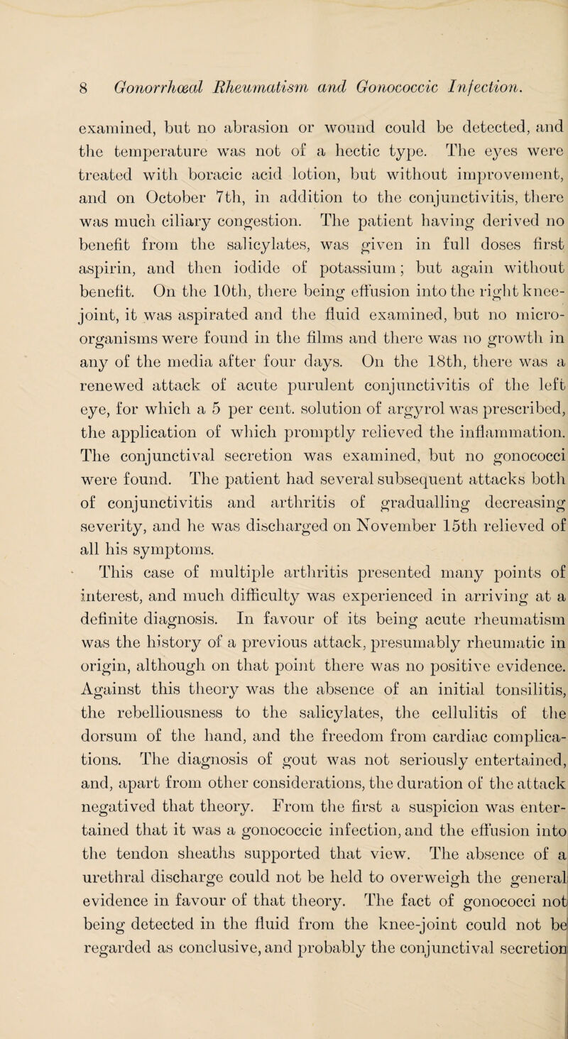 examined, but no abrasion or wound could be detected, and the temperature was not of a hectic type. The eyes were treated with boracic acid lotion, but without improvement, and on October 7th, in addition to the conjunctivitis, there was much ciliary congestion. The patient having derived no benefit from the salicylates, was given in full doses first aspirin, and then iodide of potassium; but again without benefit. On the 10th, there being effusion into the right knee- joint, it was aspirated and the fluid examined, but no micro¬ organisms were found in the films and there was no growth in any of the media after four days. On the 18th, there was a renewed attack of acute purulent conjunctivitis of the left eye, for which a 5 per cent, solution of argyrol was prescribed, the application of which promptly relieved the inflammation. The conjunctival secretion was examined, but no gonococci were found. The jmtient had several subsequent attacks both of conjunctivitis and arthritis of gradualling decreasing severity, and he was discharged on November 15th relieved of all his symptoms. This case of multiple arthritis presented many points of interest, and much difficulty was experienced in arriving at a definite diagnosis. In favour of its being acute rheumatism was the history of a previous attack, presumably rheumatic in origin, although on that point there was no positive evidence. Against this theory was the absence of an initial tonsilitis, the rebelliousness to the salicylates, the cellulitis of the dorsum of the hand, and the freedom from cardiac complica¬ tions. The diagnosis of gout was not seriously entertained, and, apart from other considerations, the duration of the attack negatived that theory. From the first a suspicion was enter¬ tained that it was a gonococcic infection, and the effusion into the tendon sheaths supported that view. The absence of a urethral discharge could not be held to overweigh the general evidence in favour of that theory. The fact of gonococci not being detected in the fluid from the knee-joint could not bd regarded as conclusive, and probably the conjunctival secretion