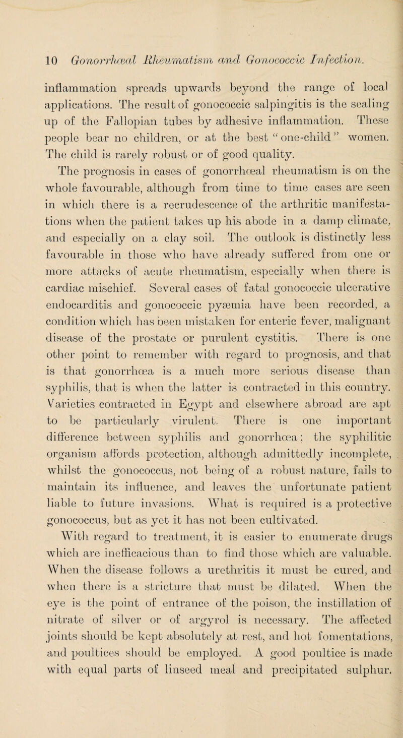 inflammation spreads upwards beyond the range of local applications. The result of gonococcic salpingitis is the sealing up of the Fallopian tubes by adhesive inflammation. These people bear no children, or at the best “ one-child ” women. The child is rarely robust or of good quality. The prognosis in cases of gonorrhoeal rheumatism is on the whole favourable, although from time to time cases are seen in which there is a recrudescence of the arthritic manifesta¬ tions when the patient takes up his abode in a damp climate, and especially on a clay soil. The outlook is distinctly less favourable in those who have already suffered from one or more attacks of acute rheumatism, especially when there is cardiac mischief. Several cases of fatal gonococcic ulcerative endocarditis and gonococcic pyaemia have been recorded, a condition which 1ms been mistaken for enteric fever, malignant disease of the prostate or purulent cystitis. There is one other point to remember with regard to prognosis, and that is that gonorrhoea is a much more serious disease than syphilis, that is when the latter is contracted in this country. Varieties contracted in Egypt and elsewhere abroad are apt to be particularly virulent. There is one important difference between syphilis and gonorrhoea; the syphilitic organism affords protection, although admittedly incomplete, whilst the gonococcus, not being of a robust nature, fails to maintain its influence, and leaves the unfortunate patient liable to future invasions. What is required is a protective gonococcus, but as yet it has not been cultivated. With regard to treatment, it is easier to enumerate drugs which are inefficacious than to find those which are valuable. When the disease follows a urethritis it must be cured, and when there is a stricture that must be dilated. When the eye is the point of entrance of the poison, the instillation of nitrate of silver or of argyrol is necessary. The affected joints should be kept absolutely at rest, and hot fomentations, and poultices should be employed. A good poultice is made with equal parts of linseed meal and precipitated sulphur.