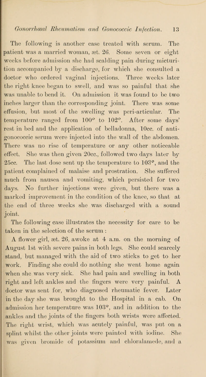 The following is another case treated with serum. The patient was a married woman, get. 26. Some seven or eight weeks before admission she had scalding pain during micturi¬ tion accompanied by a discharge, for which she consulted a doctor who ordered vaginal injections. Three weeks later the right knee began to swell, and was so painful that she was unable to bend it. On admission it was found to be two inches larger than the corresponding joint. There was some effusion, but most of the swelling was peri-articular. The temperature ranged from 100° to 102°. After some days’ rest in bed and the application of belladonna, lOcc. of anti- gonococcic serum were injected into the wall of the abdomen. There was no rise of temperature or any other noticeable effect. She was then given 20cc., followed two days later by 25cc. The last dose sent up the temperature to 103°, and the patient complained of malaise and prostration. She suffered much from nausea and vomiting, which persisted for two days. No further injections were given, but there was a marked improvement in the condition of the knee, so that at the end of three weeks she was discharged with a sound joint. The following case illustrates the necessity for care to be taken in the selection of the serum : A flower girl, 9Bt. 26, awoke at 4 a.m. on the morning of August 1st with severe pains in both legs. She could scarcely stand, but managed with the aid of two sticks to get to her work. Finding she could do nothing she went home again when she was very sick. She had pain and swelling in both right and left ankles and the fingers were very painful. A doctor was sent for, who diagnosed rheumatic fever. Later in the day she was brought to the Hospital in a cab. On admission her temperature was 103Q, and in addition to the ankles and the joints of the fingers both wrists were affected. The right wrist, which was acutely painful, was put on a splint whilst the other joints were painted with iodine. She was given bromide of potassium and chloralamede, and a