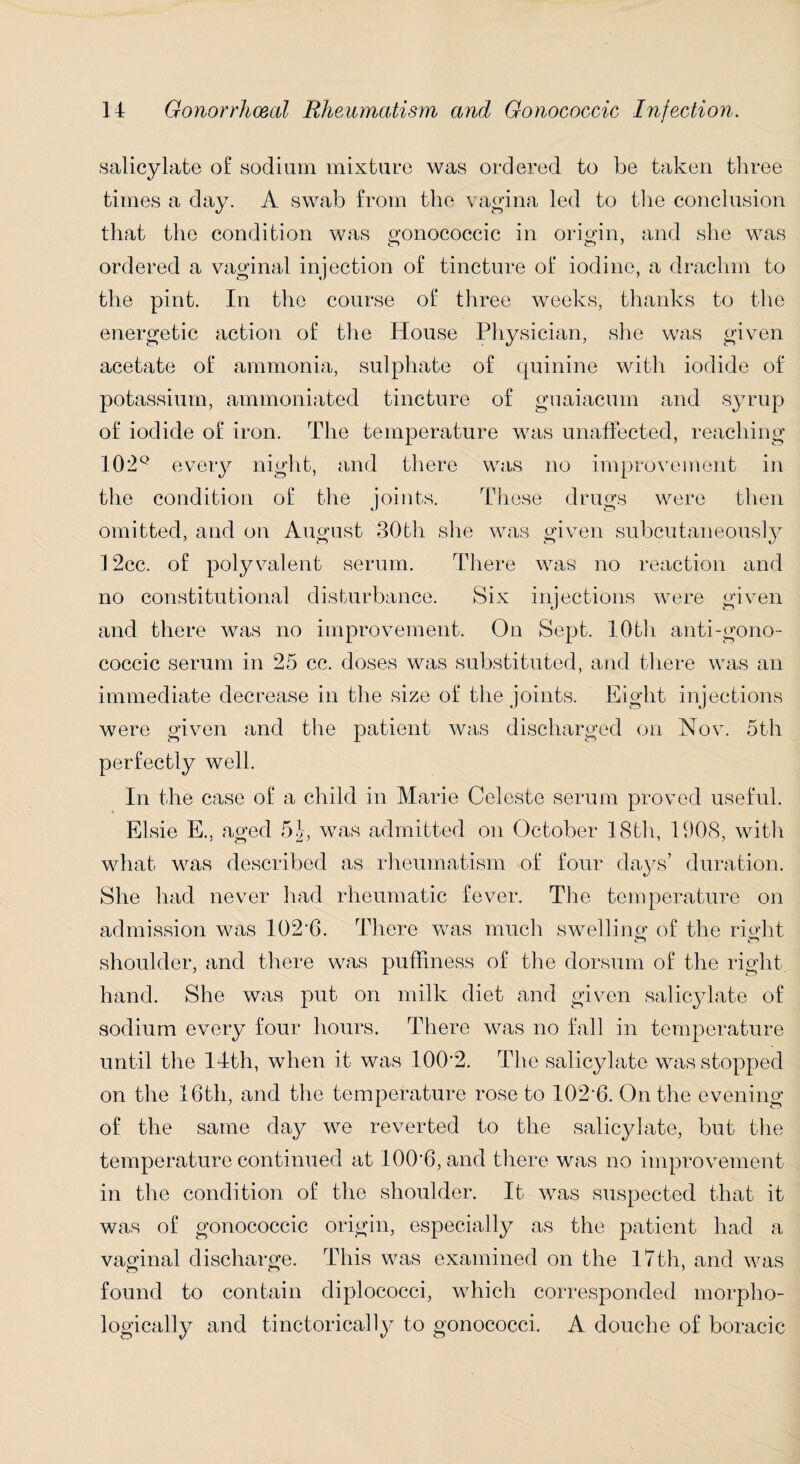 salicylate of sodium mixture was ordered to be taken three times a day. A swab from the vagina led to the conclusion that the condition was gonococcic in origin, and she was ordered a vaginal injection of tincture of iodine, a drachm to the pint. In the course of three weeks, thanks to the energetic action of the House Physician, she was given acetate of ammonia, sulphate of quinine with iodide of potassium, ammoniated tincture of guaiacum and syrup of iodide of iron. The temperature was unaffected, reaching 102Q every night, and there was no improvement in the condition of the joints. These drugs were then omitted, and on August 30th she was given subcutaneously 12cc. of polyvalent serum. There was no reaction and no constitutional disturbance. Six injections were given and there was no improvement. On Sept. 10th anti-gono- coccic serum in 25 cc. doses was substituted, and there was an immediate decrease in the size of the joints. Eight injections were given and the patient was discharged on Nov. 5th perfectly well. In the case of a child in Marie Celeste serum proved useful. Elsie E., aged 5J, was admitted on October 18th, 1908, with what was described as rheumatism of four days’ duration. She had never had rheumatic fever. The temperature on admission was 102*6. There was much swelling of the right shoulder, and there was puffiness of the dorsum of the right hand. She was put on milk diet and given salicylate of sodium every four hours. There was no fall in temperature until the 14th, when it was 100'2. The salicylate was stopped on the 16th, and the temperature rose to 102*6. On the evening of the same day we reverted to the salicylate, but the temperature continued at 100*6, and there was no improvement in the condition of the shoulder. It was suspected that it was of gonococcic origin, especially as the patient had a vaginal discharge. This was examined on the 17th, and was found to contain diplococci, which corresponded morpho¬ logically and tinctorically to gonococci. A douche of boracic