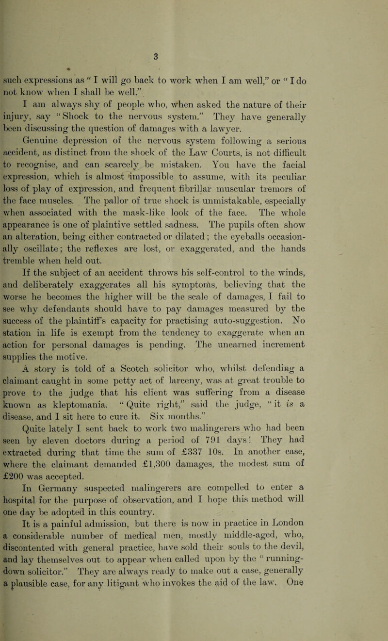 such expressions as “ I will go back to work when I am well,” or “ I do not know when I shall be well.” I am always shy of people who, when asked the nature of their injury, say “Shock to the nervous system.” They have generally been discussing the question of damages with a lawyer. Genuine depression of the nervous system following a serious accident, as distinct from the shock of the Law Courts, is not difficult to recognise, and can scarcely be mistaken. You have the facial expression, which is almost impossible to assume, with its peculiar loss of play of expression, and frequent fibrillar muscular tremors of the face muscles. The pallor of true shock is unmistakable, especially when associated with the mask-like look of the face. The whole appearance is one of plaintive settled sadness. The pupils often show an alteration, being either contracted or dilated; the eyeballs occasion¬ ally oscillate; the reflexes are lost, or exaggerated, and the hands tremble when held out. If the subject of an accident throws his self-control to the winds, and deliberately exaggerates all his symptoms, believing that the worse he becomes the higher will be the scale of damages, I fail to see why defendants should have to pay damages measured by the success of the plaintiff’s capacity for practising auto-suggestion. No station in life is exempt from the tendency to exaggerate when an action for personal damages is pending. The unearned increment supplies the motive. A story is told of a Scotch solicitor who, whilst defending a claimant caught in some petty act of larceny, was at great trouble to prove to the judge that his client was suffering from a disease known as kleptomania. “ Quite right,” said the judge, “ it is a disease, and I sit here to cure it. Six months.” Quite lately I sent back to work two malingerers who had been seen by eleven doctors during a period of 791 days! They had extracted during that time the sum of £337 10s. In another case, where the claimant demanded £1,300 damages, the modest sum of £200 was accepted. In Germany suspected malingerers are compelled to enter a hospital for the purpose of observation, and I hope this method will one day be adopted in this country. It is a painful admission, but there is now in practice in London a considerable number of medical men, mostly middle-aged, who, discontented with general practice, have sold their souls to the devil, and lay themselves out to appear when called upon by the running- down solicitor.” They are always ready to make out a case, generally a plausible case, for any litigant who invokes the aid of the law, One