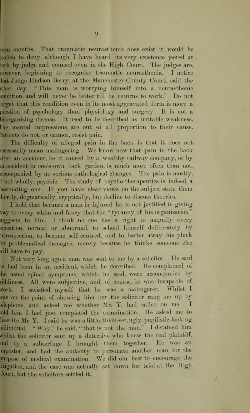 :ven months. That traumatic neurasthenia does exist it would be oolish to deny, although I have heard its very existence jeered at >oth by judge and counsel even in the High Court. The judges are, towever, beginning to recognise traumatic neurasthenia. I notice hat Judge Hudson-Berry, at the Manchester County Court, said the >ther day: “ This man is worrying himself into a neurasthenic :ondition, and will never be better till he returns to work.” Do not orget that this condition even in its most aggravated form is more a [uestion of psychology than physiology and surgery. It is not a lisorofanisinp; disease. It used to be described as irritable weakness, the mental impressions, are out of all proportion to their cause. Mtients do not, or cannot, resist pain. The difficulty of alleged pain in the back is that it does not lecessarily mean malingering. We know now that pain in the back ifter an accident, be it caused by a wealthy railway company, or by in accident in one’s own back garden, is, much more often than not, iccompanied by no serious pathological changes. The pain is mostly, f not wholly, psychic. The study of psycho-therapeutics is, indeed, a ’ascinating one. If you have clear views on the subject state them shortly, dogmatically, cryptically, but decline to discuss theories. I hold that because a man is injured he is not justified in giving vay to every whim and fancy that the “ tyranny of his organisation ’ suggests to him. I think no one has a right to magnify every sensation, normal or abnormal, to school himself deliberately by ntrospection, to become self-centred, and to barter away his pluck or problematical damages, merely because he thinks someone else will have to pay. Not very long ago a man was sent to me by a solicitor. He said le had been in an accident, which lie described. He complained of she usual spinal symptoms, which, he said, were accompanied by giddiness. All were subjective, and, of course, lie was incapable of work. I satisfied myself that he was a malingerer. Whilst I was on the point of showing him out, the solicitor rang me up by selephone, and asked me whether Mr. Y. had called on me. I sold him I had just completed the examination. He asked me to lescribe Mr. Y. I said he was a little, thick-set, ugly, pugilistic-looking individual. “ Why,” he said, “ that is not the man.” I detained him whilst the solicitor sent up a detective who knew the real plaintiff, <nd by a subterfuge I brought them together. He was an uipostor, and had the audacity to personate another man for the purpose of medical examination. We did our best to encourage the litigation, and the case was actually set down for trial at the High Jourt, but the solicitors settled it.
