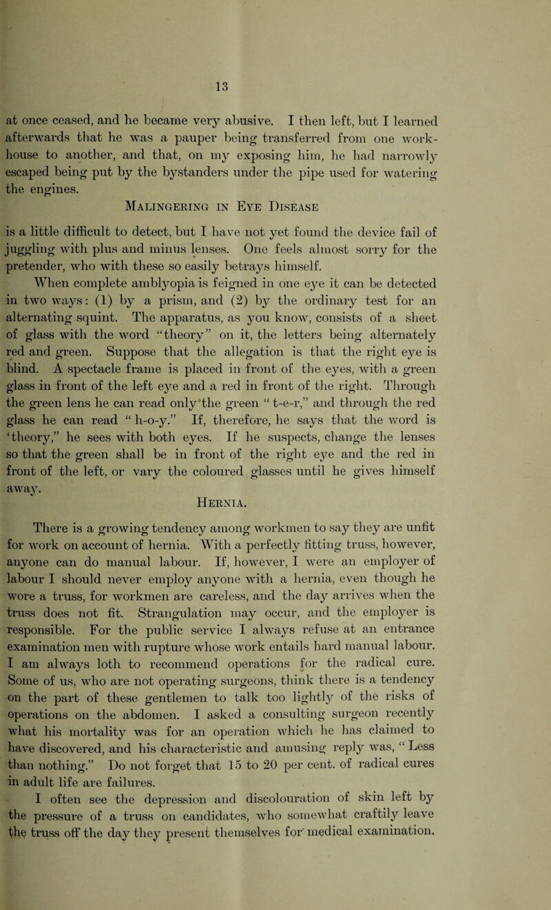 at once ceased, and he became very abusive. I then left, but I learned afterwards that he was a pauper being transferred from one work- house to another, and that, on my exposing him, he had narrowly escaped being put by the bystanders under the pipe used for watering the engines. Malingering in Eye Disease is a little difficult to detect, but I have not yet found the device fail of juggling with plus and minus lenses. One feels almost sorry for the pretender, who with these so easily betrays himself. When complete amblyopia is feigned in one eye it can be detected in two ways: (1) by a prism, and (2) by the ordinary test for an alternating squint. The apparatus, as you know, consists of a sheet of glass with the word “theory” on it, the letters being alternately red and green. Suppose that the allegation is that the right eye is blind. A spectacle frame is placed in front of the eyes, with a green glass in front of the left eye and a red in front of the right. Through the green lens he can read only the green “ t-e-r,” and through the red glass he can read “ h-o-y.” If, therefore, he says that the word is ‘theory,” he sees with both eyes. If he suspects, change the lenses so that the green shall be in front of the right eye and the red in front of the left, or vary the coloured glasses until he gives himself away. Hernia. There is a growing tendency among workmen to say they are unlit for work on account of hernia. With a perfectly fitting truss, however, anyone can do manual labour. If, however, I were an employer of labour I should never employ anyone with a hernia, even though he wore a truss, for workmen are careless, and the day arrives when the truss does not fit. Strangulation may occur, and the employer is responsible. For the public service I always refuse at an entrance examination men with rupture whose work entails hard manual labour. I am always loth to recommend operations for the radical cure. Some of us, who are not operating surgeons, think there is a tendency on the part of these gentlemen to talk too lightly of the risks of operations on the abdomen. I asked a consulting surgeon recently what his mortality was for an operation which he lias claimed to have discovered, and his characteristic and amusing reply was, “ Less than nothing.” Do not forget that 15 to 20 per cent, of radical cures in adult life are failures. I often see the depression and discolouration of skin left by the pressure of a truss on candidates, who somewhat craftily leave the truss off the day they present themselves for' medical examination,