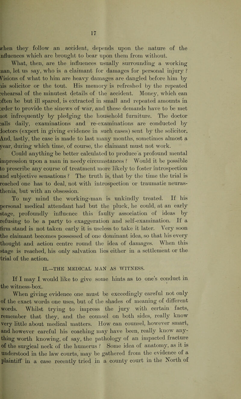 when they follow an accident, depends upon the nature of the .nfluences which are brought to bear upon them from without. What, then, are the influences usually surrounding a working nan, let us say, who is a claimant for damages for personal injury ? Visions of what to him are heavy damages are dangled before him by lis solicitor or the tout. His memory is refreshed by the repeated rehearsal of the minutest details of the accident. Money, which can fften be but ill spared, is extracted in small and repeated amounts in Drder to provide the sinews of war, and these demands have to be met not infrequently by pledging the household furniture. The doctor 3alls daily, examinations and re-examinations are conducted by doctors (expert in giving evidence in such cases) sent by the solicitor. A.nd, lastly, the case is made to last many months, sometimes almost a year, during which time, of course, the claimant must not work. Could anything be better calculated to produce a profound mental impression upon a man in needy circumstances ? Would it be possible to prescribe any course of treatment more likely to foster introspection and subjective sensations ? The truth is, that by the time the trial is reached one has to deal, not with introspection or traumatic neuras¬ thenia, but with an obsession. To my mind the working-man is unkindly treated. If his personal medical attendant had but the pluck, he could, at an early stage, profoundly influence this faulty association of ideas by refusing to be a party to exaggeration and self-examination. If a firm stand is not taken early it is useless to take it later. Very soon the claimant becomes possessed of one dominant idea, so that his every thought and action centre round the idea of damages. When this stage is reached, his only salvation lies either in a settlement or the trial of the action. II.—THE MEDICAL MAN AS WITNESS. If I may I would like to give some hints as to one’s conduct in the witness-box. When giving evidence one must be exceedingly careful not only of the exact words one uses, but of the shades of meaning of different words. Whilst trying to impress the jury with certain facts, remember that they, and the counsel on both sides, really know very little about medical matters. How can counsel, however smart, and however careful his coaching may have been, really know any¬ thing worth knowing, of say, the pathology of an impacted fracture of the surgical neck of the humerus ? Some idea of anatomy, as it is understood in the law courts, may be gathered from the evidence of a plaintiff in a case recently tried in a county court in the North of