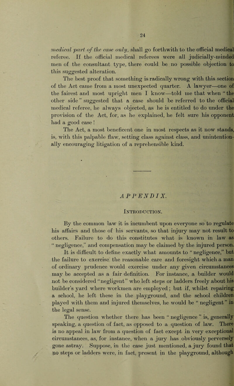 medical part of the case only, shall go forthwith to the official medical referee. If the official medical referees were all judicially-minded men of the consultant type, there could be no possible objection to this suggested alteration. The best proof that something is radically wrong with this section of the Act came from a most unexpected quarter. A lawyer—one of the fairest and most upright men I know—told me that when “ the other side ” suggested that a case should be referred to the official medical referee, he always objected, as he is entitled to do under the provision of the Act, for, as he explained, he felt sure his opponent had a good case ! The Act, a most beneficent one in most respects as it now stands, is, with this palpable flaw, setting class against class, and unintention¬ ally encouraging litigation of a reprehensible kind. APPENDIX. Introduction. By the common law it is incumbent upon everyone so to regulate his affairs and those of his servants, so that injury may not result to others. Failure to do this constitutes what is known in law as / “ negligence,” and compensation may be claimed by the injured person. It is difficult to define exactly what amounts to “ negligence,” but the failure to exercise the reasonable care and foresight which a man of ordinary prudence would exercise under any given circumstances may be accepted as a fair definition. For instance, a builder would not be considered “negligent” who left steps or ladders freely about his builder’s yard where workmen are employed; but if, whilst repairing a school, he left these in the playground, and the school children played with them and injured themselves, he would be “ negligent” in the legal sense. The question whether there has been “ negligence ” is, generally speaking, a question of fact, as opposed to a question of law. There is no appeal in law from a question of fact except in very exceptional circumstances, as, for instance, when a jury has obviously perversely gone astray. Suppose, in the case just mentioned, a jury found that no steps or ladders were, in fact, present in the playground, although