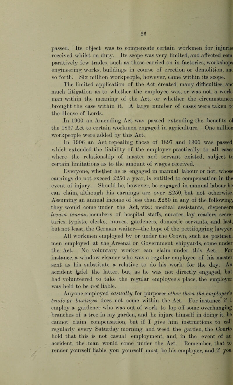 passed. Its object was to compensate certain workmen for injuries received whilst on duty. Its scope was very limited, and affected com paratively few trades, such as those carried on in factories, workshops engineering works, buildings in course of erection or demolition, anc so forth. Six million workpeople, however, came within its scope. The limited application of the Act created many difficulties, and much litigation as to whether the employee was, or was not, a work¬ man within the meaning of the Act, or whether the circumstances brought the case within it. A large number of cases were taken tc the House of Lords. In 1900 an Amending Act was passed extending the benefits of the 1897 Act to certain workmen engaged in agriculture. One million o <T> c> workpeople were added by this Act. In 1906 an Act repealing those of 1897 and 1900 was passed, which extended the liability of the employer practically to all cases where the relationship of master and servant existed, subject to certain limitations as to the amount of wages received. Everyone, whether he is engaged in manual labour or not, whose earnings do not exceed £250 a year, is entitled to compensation in the event of injury. Should he, however, be engaged in manual labour he can claim, although his earnings are over £250, but not otherwise. Assuming an annual income of less than £250 in any of the following, they would come under the Act, viz.: medical assistants, dispensers locum tenens, members of hospital staffs, curates, lay readers, secre¬ taries, typists, clerks, nurses, gardeners, domestic servants, and last, but not least, the German waiter—the hope of the pettifogging lawyer. All workmen employed by or under the Crown, such as postmen, men employed at the Arsenal or Government shipyards, come under the Act. No voluntary worker can claim under this Act. For instance, a window cleaner who was a regular employee of his master sent as his substitute a relative to do his work for the day. An accident l^ifel the latter, but, as he was not directly engaged, but had volunteered to take the regular employee’s place, the employer was held to be not liable. Anyone employed casually for purposes other than the employer s trade or business does not come within the Act. For instance, if I employ a gardener who was out of work to lop off some overhanging branches of a tree in my garden, and he injure himself in doing it, he cannot claim compensation, but if I give him instructions to call regularly every Saturday morning and weed the garden, the Courts hold that this is not casual emjhoyment, and, in the event of an accident, the man would come under the Act. Remember, that to render yourself liable you yourself must be his employer, and if you