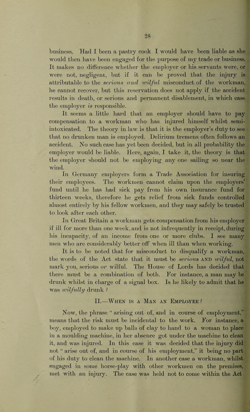 business. Had I been a pastry cook I would have been liable as she would then have been engaged for the purpose of my trade or business. It makes no difference whether the employer or his servants were, or were not, negligent, but if it can be proved that the injury is attributable to the serious and wilful misconduct of the workman, he cannot recover, but this reservation does not apply if the accident results in death, or serious and permanent disablement, in which case the employer is responsible. It seems a little hard that an employer should have to pay compensation to a workman who has injured himself whilst semi- intoxicated. The theory in law is that it is the employer’s duty to see that no drunken man is employed. Delirium tremens often follows an accident. No such case has yet been decided, but in all probability the employer would be liable. Here, again, I take it, the theory is that the employer should not be employing any one sailing so near the wind. In Germany employers form a Trade Association for insuring their employees. The workmen cannot claim upon the employers’ fund until he has had sick pay from his own insurance fund for thirteen weeks, therefore he gets relief from sick funds controlled almost entirely by his fellow workmen, and they may safely be trusted to look after each other. In Great Britain a workman gets compensation from his employer if ill for more than one week, and is not infrequently in receipt, during his incapacity, of an income from one or more clubs. I see many men who are considerably better off when ill than when working. It is to be noted that for misconduct to disqualify a workman, the words of the Act state that it must be serious and wilful, not mark you, serious or wilful. The House of Lords has decided that there must be a combination of both. For instance, a man may be drunk whilst in charge of a signal box. Is he likely to admit that he was wilfully drunk ? II.—When is a Man an Employee? Now, the phrase “ arising out of, and in course of employment,” means that the risk must be incidental to the work. For instance, a boy, employed to make up balls of clay to hand to a woman to place in a moulding machine, in her absence got under the machine to clean it, and was injured. In this case it was decided that the injury did not “ arise out of, and in course of his employment,” it being no part of his duty to clean the machine. In another case a workman, whilst engaged in some horse-play with other workmen on the premises, met with an injury. The case was held not to come within the Act