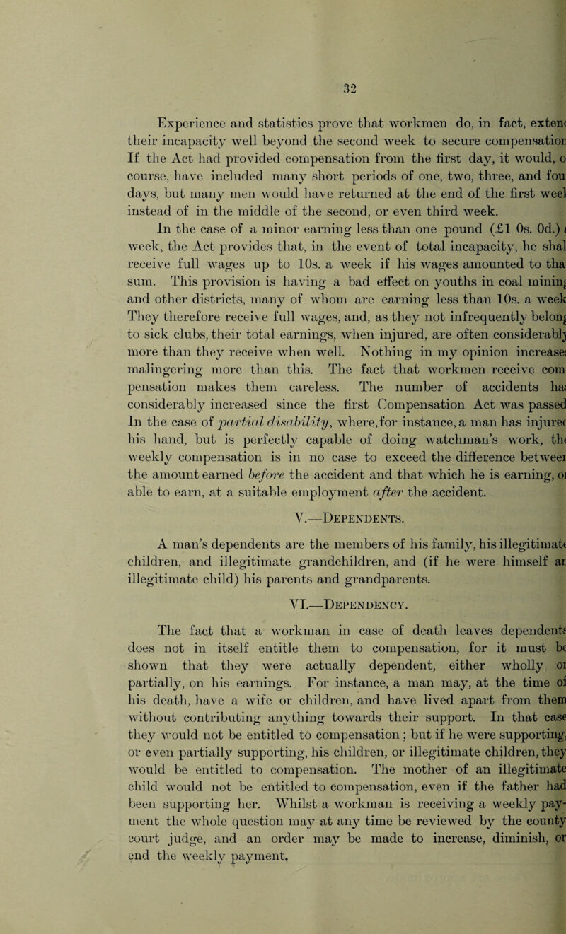 Experience and statistics prove that workmen do, in fact, extern their incapacity well beyond the second week to secure compensation If the Act had provided compensation from the first day, it would, o course, have included many short periods of one, two, three, and fou days, but many men would have returned at the end of the first weel instead of in the middle of the second, or even third week. In the case of a minor earning less than one pound (£1 Os. Od.) * week, the Act provides that, in the event of total incapacity, he shal receive full wages up to 10s. a week if his wages amounted to tha sum. This provision is having a bad effect on youths in coal mining and other districts, many of whom are earning less than 10s. a week They therefore receive full wages, and, as they not infrequently belong to sick clubs, their total earnings, when injured, are often considerably more than they receive when well. Nothing in my opinion increase; malingering more than this. The fact that workmen receive com pensation makes them careless. The number of accidents ha; considerably increased since the first Compensation Act was passed In the case of 'partial disability, where,for instance, a man has injurec his hand, but is perfectly capable of doing watchman’s work, th< weekly compensation is in no case to exceed the difference betweer the amount earned before the accident and that which he is earning, oi able to earn, at a suitable employment after the accident. V.—Dependents. A man’s dependents are the members of his family, his illegitimah children, and illegitimate grandchildren, and (if he were himself ar illegitimate child) his parents and grandparents. VI.—Dependency. The fact that a workman in case of death leaves dependents does not in itself entitle them to compensation, for it must be shown that they were actually dependent, either wholly oi partially, on his earnings. For instance, a man may, at the time of his death, have a wife or children, and have lived apart from them without contributing anything towards their support. In that case they would not be entitled to compensation ; but if he were supporting) or even partially supporting, his children, or illegitimate children, they would be entitled to compensation. The mother of an illegitimate child would not be entitled to compensation, even if the father had been supporting her. Whilst a workman is receiving a weekly pay¬ ment the whole question may at any time be reviewed by the county court judge, and an order may be made to increase, diminish, or end the weekly payment.