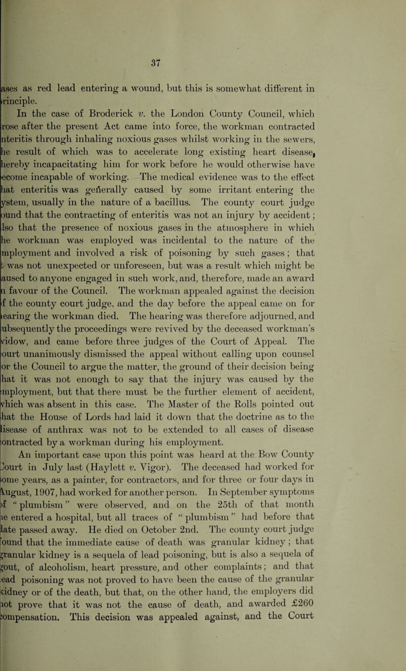ases as red lead entering a wound, but this is somewhat different in irinciple. In the case of Broderick v. the London County Council, which rose after the present Act came into force, the workman contracted nteritis through inhaling noxious gases whilst working in the sewers, he result of which was to accelerate long existing heart disease, hereby incapacitating him for work before he would otherwise have •ecome incapable of working. The medical evidence was to the effect hat enteritis was generally caused by some irritant entering the ystem, usually in the nature of a bacillus. The county court judge ound that the contracting of enteritis was not an injury by accident; Iso that the presence of noxious gases in the atmosphere in which he workman was employed was incidental to the nature of the mployment and involved a risk of poisoning by such gases ; that b was not unexpected or unforeseen, but was a result which might be aused to anyone engaged in such work, and, therefore, made an award a favour of the Council. The workman appealed against the decision f the county court judge, and the day before the appeal came on for tearing the workman died. The hearing was therefore adjourned, and ubsequently the proceedings were revived by the deceased workman’s vddow, and came before three judges of the Court of Appeal. The ourt unanimously dismissed the appeal without calling upon counsel or the Council to argue the matter, the ground of their decision being hat it was not enough to say that the injury was caused by the imployment, but that there must be the further element of accident, vhich was absent in this case. The Master of the Rolls pointed out hat the House of Lords had laid it down that the doctrine as to the lisease of anthrax was not to be extended to all cases of disease jontracted by a workman during his employment. An important case upon this point was heard at the Bow County pourt in July last (Haylett v. Vigor). The deceased had worked for some years, as a painter, for contractors, and for three or four days in August, 1907, had worked for another person. In September symptoms )f “ plumbism ” were observed, and on the 25th of that month le entered a hospital, but all traces of “ plumbism ” had before that late passed away. He died on October 2nd. The county court judge bund that the immediate cause of death was granular kidney; that granular kidney is a sequela of lead poisoning, but is also a sequela of ^out, of alcoholism, heart pressure, and other complaints; and that ead poisoning was not proved to have been the cause of the granular ddney or of the death, but that, on the other hand, the employers did lot prove that it was not the cause of death, and awarded £260 jompensation. This decision was appealed against, and the Court