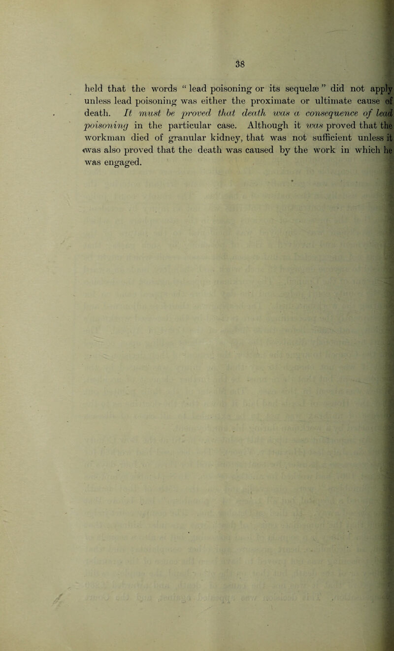 held that the words “ lead poisoning or its sequelae ” did not apply unless lead poisoning was either the proximate or ultimate cause of death. It must be 'proved that deatJt ivas a consequence of lead poisoning in the particular case. Although it was proved that the workman died of granular kidney, that was not sufficient unless it «was also proved that the death was caused by the work in which he was engaged.