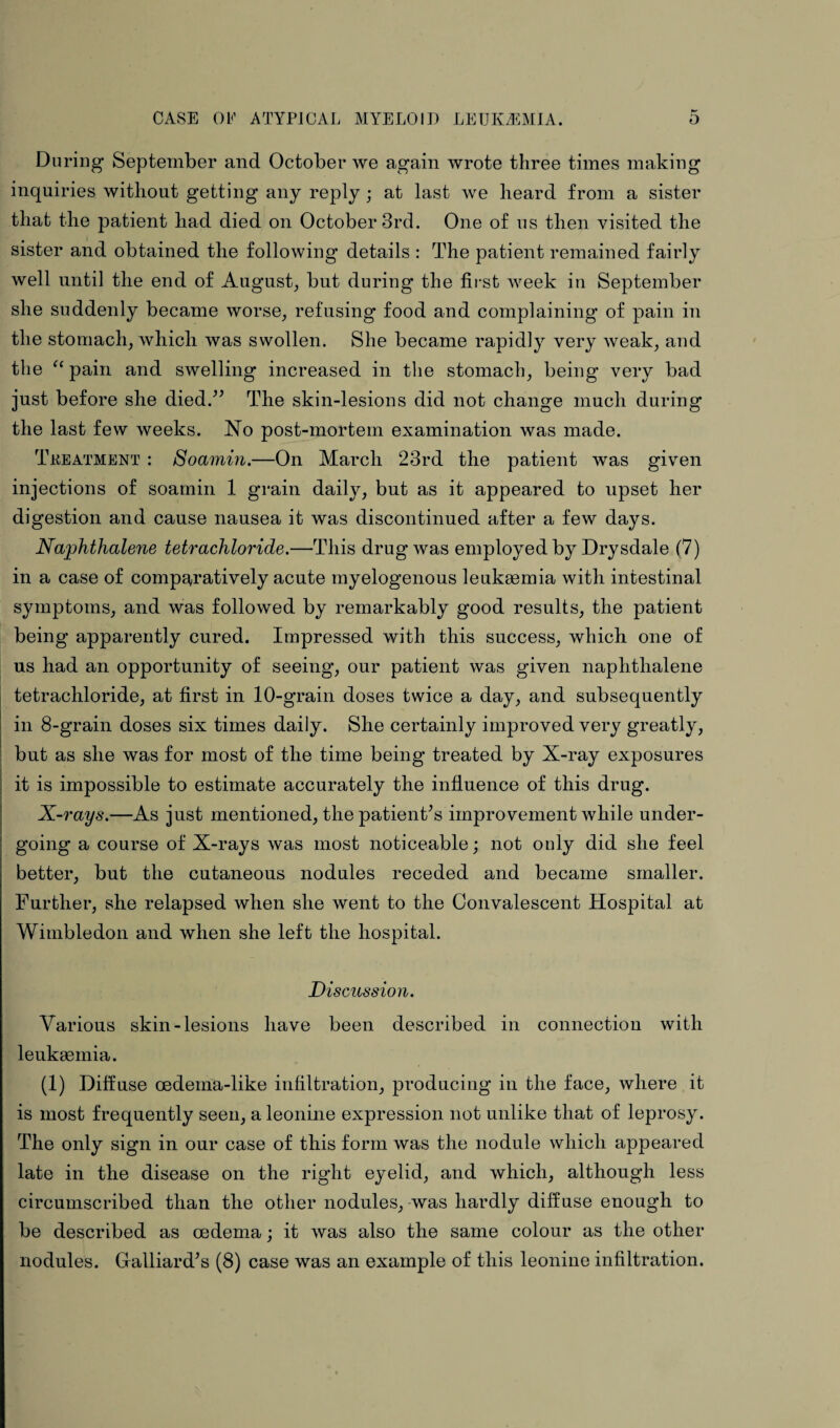 During September and October we again wrote three times making inquiries without getting any reply; at last we heard from a sister that the patient had died on October 3rd. One of us then visited the sister and obtained the following details : The patient remained fairly well until the end of August, but during the first week in September she suddenly became worse, refusing food and complaining of pain in the stomach, Avhicli was swollen. She became rapidly very weak, and the “ pain and swelling increased in the stomach, being very bad just before she died.” The skin-lesions did not change much during the last few weeks. No post-mortem examination was made. Treatment : Soamin.—On March 23rd the patient was given injections of soamin 1 grain daily, but as it appeared to upset her digestion and cause nausea it was discontinued after a few days. Naphthalene tetrachloride.—This drug was employed by Drysdale (7) in a case of comparatively acute myelogenous leukaemia with intestinal symptoms, and was followed by remarkably good results, the patient being apparently cured. Impressed with this success, which one of us had an opportunity of seeing, our patient was given naphthalene tetrachloride, at first in 10-grain doses twice a day., and subsequently in 8-grain doses six times daily. She certainly improved very greatly, but as she was for most of the time being treated by X-ray exposures it is impossible to estimate accurately the influence of this drug. X-rays.—As just mentioned, the patient's improvement while under¬ going a course of X-rays was most noticeable; not only did she feel better, but the cutaneous nodules receded and became smaller. Further, she relapsed when she went to the Convalescent Hospital at Wimbledon and when she left the hospital. Discussion. Various skin-lesions have been described in connection with leukaemia. (1) Diffuse oedema-like infiltration, producing in the face, where it is most frequently seen, a leonine expression not unlike that of leprosy. The only sign in our case of this form was the nodule which appeared late in the disease on the right eyelid, and which, although less circumscribed than the other nodules, was hardly diffuse enough to be described as oedema; it was also the same colour as the other nodules. Galliard's (8) case was an example of this leonine infiltration.