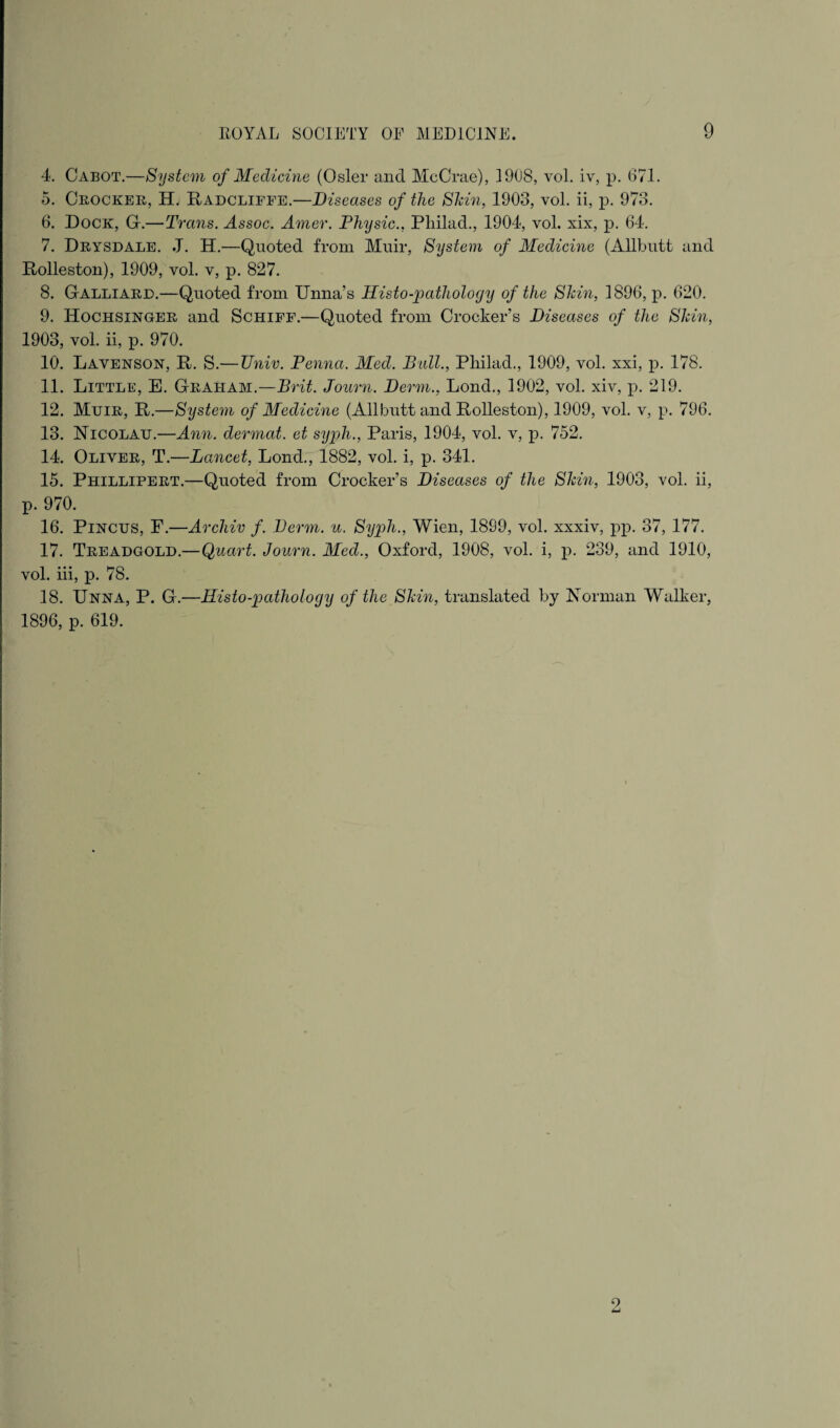 ROYAL SOCIETY OF MEDICINE. 9 4. Cabot.—System of Medicine (Osier and McCrae), 1908, vol. iv, p. 671. 5. Crocker, H. Radcliffe.—Diseases of the Shin, 1903, vol. ii, p. 973. 6. Dock, Gr.—Trans. Assoc. Amer. Physic., Pliilad., 1904, vol. xix, p. 64. 7. Drysdale. J. H.—Quoted from Muir, System of Medichie (Allbutt and Rolleston), 1909, vol. v, p. 827. 8. Galliard.—Quoted from Unna’s llisto-patliology of the Shin, 1896, p. 620. 9. Hochsinger and Schiff.—Quoted from Crocker’s Diseases of the Shin, 1903, vol. ii, p. 970. 10. Lavenson, It. S.—TJniv. Penna. Med. Ball., Pliilad., 1909, vol. xxi, p. 178. 11. Little, E. Graham.—Brit. Journ. Derm., Lond., 1902, vol. xiv, p. 219. 12. Muir, R.—System of Medicine (Allbutt and Rolleston), 1909, vol. v, p. 796. 13. Nicolau.—Ann. dermat. et syph., Paris, 1904, vol. v, p. 752. 14. Oliver, T.—Lancet, Lond., 1882, vol. i, p. 341. 15. Phillipert.—Quoted from Crocker’s Diseases of the Shin, 1903, vol. ii, p. 970. 16. Pincus, F.—Archiv f. Derm. u. Syph., Wien, 1899, vol. xxxiv, pp. 37, 177. 17. Treadgold.—Quart. Journ. Med., Oxford, 1908, vol. i, p. 239, and 1910, vol. iii, p. 78. 18. Unna, P. G.—ITisto-pathology of the Shin, translated by Norman Walker, 1896, p. 619. 2