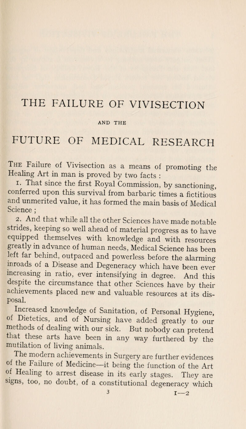 THE FAILURE OF VIVISECTION AND THE FUTURE OF MEDICAL RESEARCH The Failure of Vivisection as a means of promoting the Healing Art in man is proved by two facts : 1. That since the first Royal Commission, by sanctioning, conferred upon this survival from barbaric times a fictitious and unmerited value, it has formed the main basis of Medical Science ; 2. And that while all the other Sciences have made notable strides, keeping so well ahead of material progress as to have equipped themselves with knowledge and with resources greatly in advance of human needs, Medical Science has been left far behind, outpaced and powerless before the alarming inroads of a Disease and Degeneracy which have been ever increasing in ratio, ever intensifying in degree. And this despite the circumstance that other Sciences have by their achievements placed new and valuable resources at its dis¬ posal. Increased knowledge of Sanitation, of Personal Hygiene, of Dietetics, and of Nursing have added greatly to our methods of dealing with our sick. But nobody can pretend that these arts have been in any way furthered by the mutilation of living animals. The modern achievements in Surgery are further evidences of the Failure of Medicine—it being the function of the Art of Healing to arrest disease in its early stages. They are signs, too, no doubt, of a constitutional degeneracy which