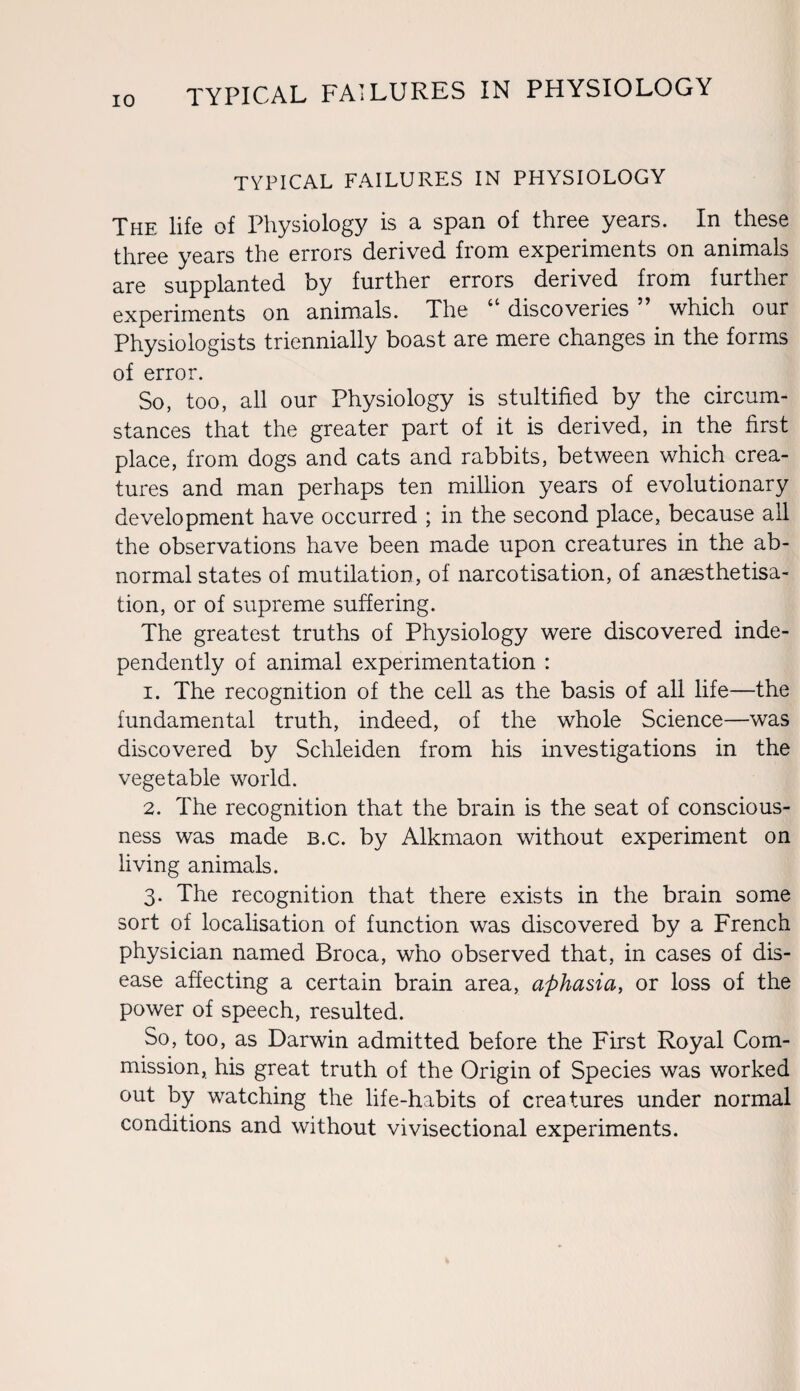 TYPICAL FAILURES IN PHYSIOLOGY The life of Physiology is a span of three years. In these three years the errors derived from experiments on animals are supplanted by further errors derived from further experiments on animals. The “ discoveries ” which our Physiologists triennially boast are mere changes in the forms of error. So, too, all our Physiology is stultified by the circum¬ stances that the greater part of it is derived, in the first place, from dogs and cats and rabbits, between which crea¬ tures and man perhaps ten million years of evolutionary development have occurred ; in the second place, because all the observations have been made upon creatures in the ab¬ normal states of mutilation, of narcotisation, of ancesthetisa- tion, or of supreme suffering. The greatest truths of Physiology were discovered inde¬ pendently of animal experimentation : 1. The recognition of the cell as the basis of all life—the fundamental truth, indeed, of the whole Science—was discovered by Schleiden from his investigations in the vegetable world. 2. The recognition that the brain is the seat of conscious¬ ness was made b.c. by Alkmaon without experiment on living animals. 3. The recognition that there exists in the brain some sort of localisation of function was discovered by a French physician named Broca, who observed that, in cases of dis¬ ease affecting a certain brain area, aphasia, or loss of the power of speech, resulted. So, too, as Darwin admitted before the First Royal Com¬ mission, his great truth of the Origin of Species was worked out by watching the life-habits of creatures under normal conditions and without vivisectional experiments.