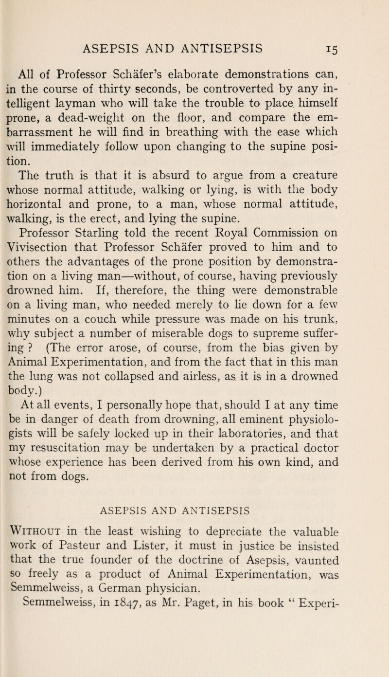 All of Professor Schafer’s elaborate demonstrations can, in the course of thirty seconds, be controverted by any in¬ telligent layman who will take the trouble to place himself prone, a dead-weight on the floor, and compare the em¬ barrassment he will find in breathing with the ease which will immediately follow upon changing to the supine posi¬ tion. The truth is that it is absurd to argue from a creature whose normal attitude, walking or lying, is with the body horizontal and prone, to a man, whose normal attitude, walking, is the erect, and lying the supine. Professor Starling told the recent Royal Commission on Vivisection that Professor Schafer proved to him and to others the advantages of the prone position by demonstra¬ tion on a living man—without, of course, having previously drowned him. If, therefore, the thing were demonstrable on a living man, who needed merely to lie down for a few minutes on a couch while pressure was made on his trunk, why subject a number of miserable dogs to supreme suffer¬ ing ? (The error arose, of course, from the bias given by Animal Experimentation, and from the fact that in this man the lung was not collapsed and airless, as it is in a drowned body.) At all events, I personally hope that, should I at any time be in danger of death from drowning, all eminent physiolo¬ gists will be safely locked up in their laboratories, and that my resuscitation may be undertaken by a practical doctor whose experience has been derived from his own kind, and not from dogs. ASEPSIS AND ANTISEPSIS Without in the least wishing to depreciate the valuable work of Pasteur and Lister, it must in justice be insisted that the true founder of the doctrine of Asepsis, vaunted so freely as a product of Animal Experimentation, was Semmelweiss, a German physician. Semmelweiss, in 1847, as Mr. Paget, in his book “ Experi-