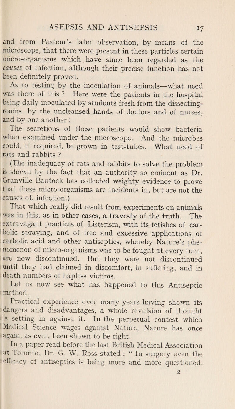 and from Pasteur’s later observation, by means of the microscope, that there were present in these particles certain micro-organisms which have since been regarded as the causes of infection, although their precise function has not been definitely proved. As to testing by the inoculation of animals—what need was there of this ? Here were the patients in the hospital being daily inoculated by students fresh from the dissecting- rooms, by the uncleansed hands of doctors and of nurses,, and by one another ! The secretions of these patients would show bacteria when examined under the microscope. And the microbes could, if required, be grown in test-tubes. What need of rats and rabbits ? (The inadequacy of rats and rabbits to solve the problem is shown by the fact that an authority so eminent as Dr. Granville Bantock has collected weighty evidence to prove that these micro-organisms are incidents in, but are not the causes of, infection.) That which really did result from experiments on animals was in this, as in other cases, a travesty of the truth. The extravagant practices of Listerism, with its fetishes of car¬ bolic spraying, and of free and excessive applications of carbolic acid and other antiseptics, whereby Nature’s phe¬ nomenon of micro-organisms was to be fought at every turn, are now discontinued. But they were not discontinued until they had claimed in discomfort, in suffering, and in death numbers of hapless victims. Let us now see what has happened to this Antiseptic method. Practical experience over many years having shown its dangers and disadvantages, a whole revulsion of thought is setting in against it. In the perpetual contest which Medical Science wages against Nature, Nature has once again, as ever, been shown to be right. In a paper read before the last British Medical Association at Toronto, Dr. G. W. Ross stated : “ In surgery even the efficacy of antiseptics is being more and more questioned. 2