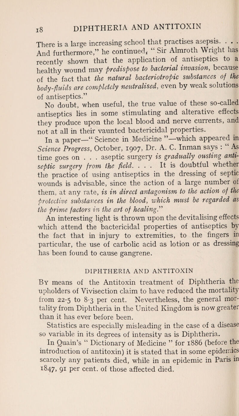 i§ diphtheria and antitoxin There is a large increasing school that practises asepsis. . . . And furthermore,” he continued,; “ Sir Almroth Wright has recently shown that the application of antiseptics to a healthy wound may predispose to bacterial invasion, because of the fact that the natuyal hacteyiotyopic substances of the body-fluids aye completely neutyalised, even by weak solutions of antiseptics.” No doubt, when useful, the true value of these so-called antiseptics lies in some stimulating and alterative effects they produce upon the local blood and nerve currents, and not at all in their vaunted bactericidal properties. In a paper—“ Science in Medicine ”—which appeared in Science Progress, October, 1907* Dr. C* Inman says : As time goes on . . . aseptic surgery is gyadually ousting anti¬ septic suygeyy fyom the field. ... It is doubtful whether the practice of using antiseptics in the dressing of septic wounds is advisable, since the action of a large number of them, at any rate, is in dived antagonism to the action of the pvotective substances in the blood, which must be vegavded as the prime factors in the art of healing.” An interesting light is thrown upon the devitalising effects which attend the bactericidal properties of antiseptics by the fact that in injury to extremities, to the fingers in particular, the use of carbolic acid as lotion or as dressing has been found to cause gangrene. DIPHTHERIA AND ANTITOXIN By means of the Antitoxin treatment of Diphtheria the upholders of Vivisection claim to have reduced the mortality from 22*5 to 8-3 per cent. Nevertheless, the general mor¬ tality from Diphtheria in the United Kingdom is now greater than it has ever before been. Statistics are especially misleading in the case of a disease so variable in its degrees of intensity as is Diphtheria. In Quain’s Dictionary of Medicine ” for 1886 (before the introduction of antitoxin) it is stated that in some epidemics scarcely any patients died, while in an epidemic in Paris in r847, 91 per cent, of those affected died.