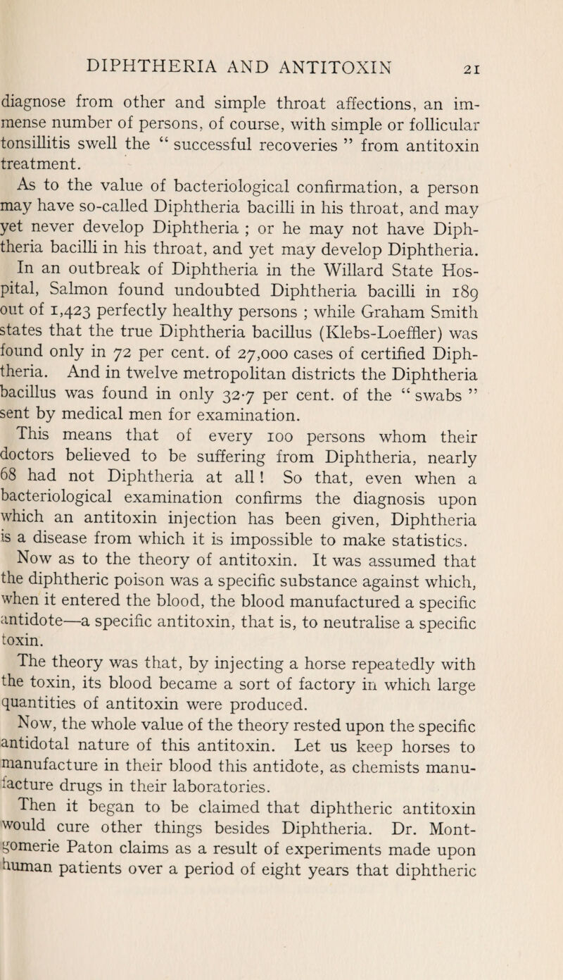diagnose from other and simple throat affections, an im¬ mense number of persons, of course, with simple or follicular tonsillitis swell the “ successful recoveries ” from antitoxin treatment. As to the value of bacteriological confirmation, a person may have so-called Diphtheria bacilli in his throat, and may yet never develop Diphtheria ; or he may not have Diph¬ theria bacilli in his throat, and yet may develop Diphtheria. In an outbreak of Diphtheria in the Willard State Hos¬ pital, Salmon found undoubted Diphtheria bacilli in 189 out of 1,423 perfectly healthy persons ; while Graham Smith states that the true Diphtheria bacillus (Klebs-Loeffler) was found only in 72 per cent, of 27,000 cases of certified Diph¬ theria. And in twelve metropolitan districts the Diphtheria bacillus was found in only 327 per cent, of the “ swabs ” sent by medical men for examination. This means that of every 100 persons whom their doctors believed to be suffering from Diphtheria, nearly 68 had not Diphtheria at all! So that, even when a bacteriological examination confirms the diagnosis upon which an antitoxin injection has been given, Diphtheria is a disease from which it is impossible to make statistics. Now as to the theory of antitoxin. It was assumed that the diphtheric poison was a specific substance against which, when it entered the blood, the blood manufactured a specific antidote—a specific antitoxin, that is, to neutralise a specific toxin. The theory was that, by injecting a horse repeatedly with the toxin, its blood became a sort of factory in which large quantities of antitoxin were produced. Now, the whole value of the theory rested upon the specific antidotal nature of this antitoxin. Let us keep horses to manufacture in their blood this antidote, as chemists manu¬ facture drugs in their laboratories. Then it began to be claimed that diphtheric antitoxin would cure other things besides Diphtheria. Dr. Mont¬ gomerie Paton claims as a result of experiments made upon human patients over a period of eight years that diphtheric