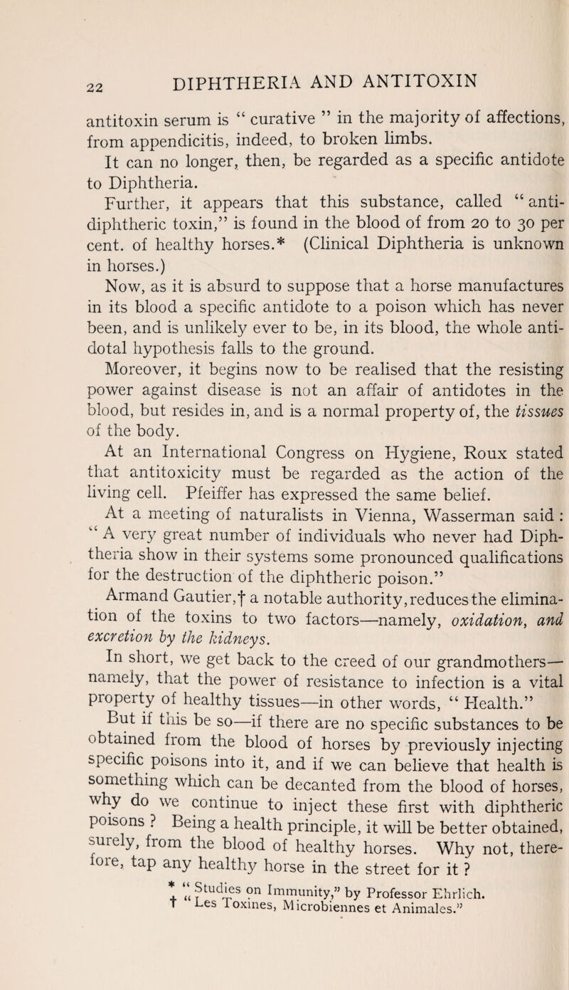 antitoxin serum is “ curative ” in the majority of affections, from appendicitis, indeed, to broken limbs. It can no longer, then, be regarded as a specific antidote to Diphtheria. Further, it appears that this substance, called “ anti- diphtheric toxin,” is found in the blood of from 20 to 30 per cent, of healthy horses.* (Clinical Diphtheria is unknown in horses.) Now, as it is absurd to suppose that a horse manufactures in its blood a specific antidote to a poison which has never been, and is unlikely ever to be, in its blood, the whole anti¬ dotal hypothesis falls to the ground. Moreover, it begins now to be realised that the resisting power against disease is not an affair of antidotes in the blood, but resides in, and is a normal property of, the tissues of the body. At an International Congress on Hygiene, Roux stated that antitoxicity must be regarded as the action of the living cell. Pfeiffer has expressed the same belief. At a meeting of naturalists in Vienna, Wasserman said : v‘ A very great number of individuals who never had Diph¬ theria show in their systems some pronounced qualifications for the destruction of the diphtheric poison.” Armand Gautier, j* a notable authority, reduces the elimina¬ tion of the toxins to two factors—namely, oxidation, and excretion by the kidneys. In short, we get back to the creed of our grandmothers—■ namely, that the power of resistance to infection is a vital property of healthy tissues—in other words, “ Plealth.” But if this be so—if there are no specific substances to be obtained from the blood of horses by previously injecting specific poisons into it, and if we can believe that health is something which can be decanted from the blood of horses, why do we continue to inject these first with diphtheric poisons ? Being a health principle, it will be better obtained, miely, from the blood of healthy horses. Why not, there¬ fore, tap any healthy horse in the street for it ? * « ?tudies on fmmunity,” by Professor Ehrlich. T Les loxines, Microbiennes et Animales.”