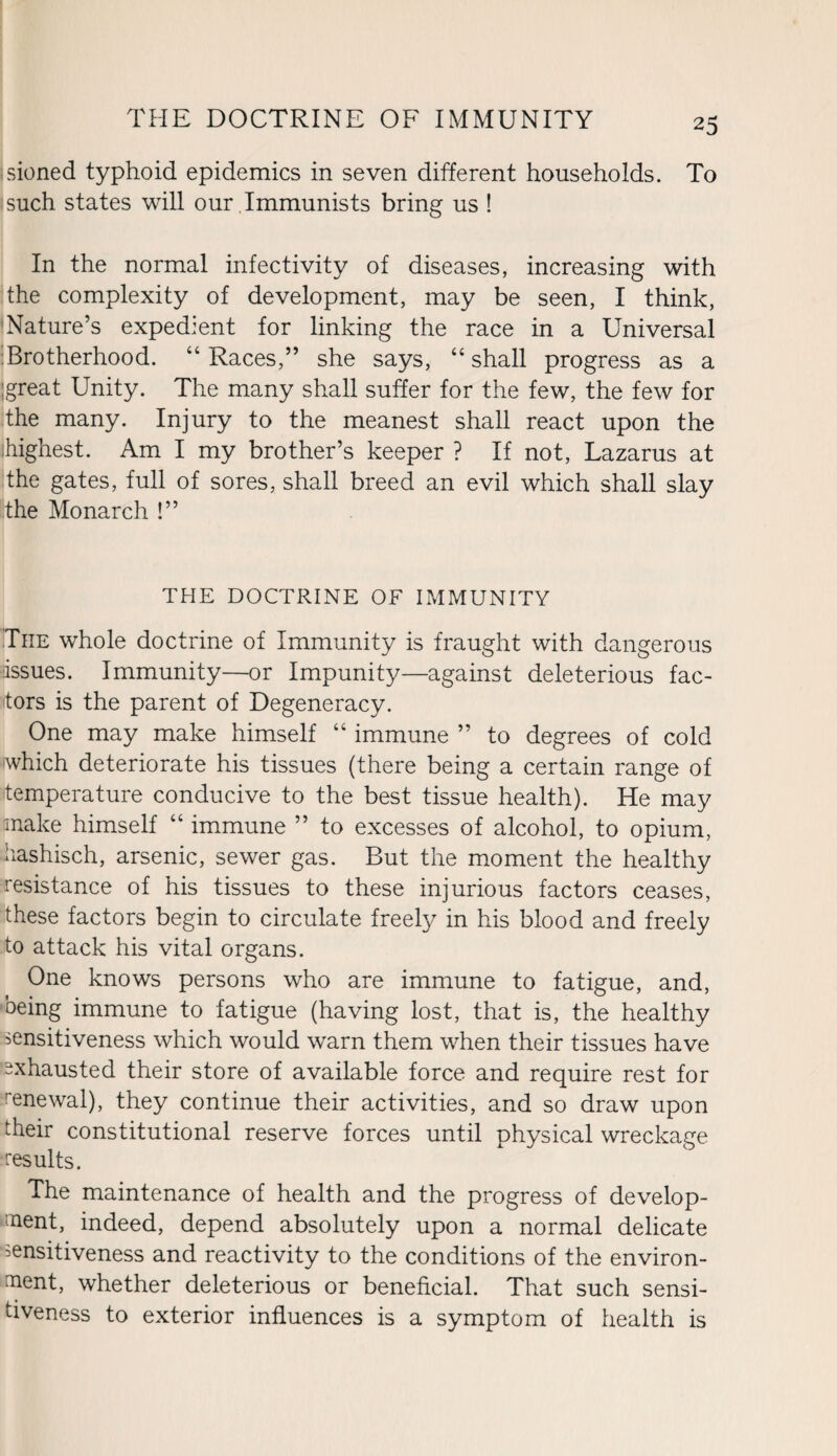 sioned typhoid epidemics in seven different households. To such states will our Immunists bring us ! In the normal infectivity of diseases, increasing with the complexity of development, may be seen, I think, Nature’s expedient for linking the race in a Universal Brotherhood. “Races,” she says, “shall progress as a great Unity. The many shall suffer for the few, the few for the many. Injury to the meanest shall react upon the highest. Am I my brother’s keeper ? If not, Lazarus at the gates, full of sores, shall breed an evil which shall slay 'the Monarch !” THE DOCTRINE OF IMMUNITY Tiie whole doctrine of Immunity is fraught with dangerous issues. Immunity—or Impunity—against deleterious fac¬ tors is the parent of Degeneracy. One may make himself “ immune ” to degrees of cold which deteriorate his tissues (there being a certain range of temperature conducive to the best tissue health). He may make himself “ immune ” to excesses of alcohol, to opium, hashisch, arsenic, sewer gas. But the moment the healthy resistance of his tissues to these injurious factors ceases, these factors begin to circulate freely in his blood and freely to attack his vital organs. One knows persons who are immune to fatigue, and, being immune to fatigue (having lost, that is, the healthy sensitiveness which would warn them when their tissues have Exhausted their store of available force and require rest for rrenewal), they continue their activities, and so draw upon their constitutional reserve forces until physical wreckage -results. The maintenance of health and the progress of develop¬ ment, indeed, depend absolutely upon a normal delicate sensitiveness and reactivity to the conditions of the environ¬ ment, whether deleterious or beneficial. That such sensi¬ tiveness to exterior influences is a symptom of health is