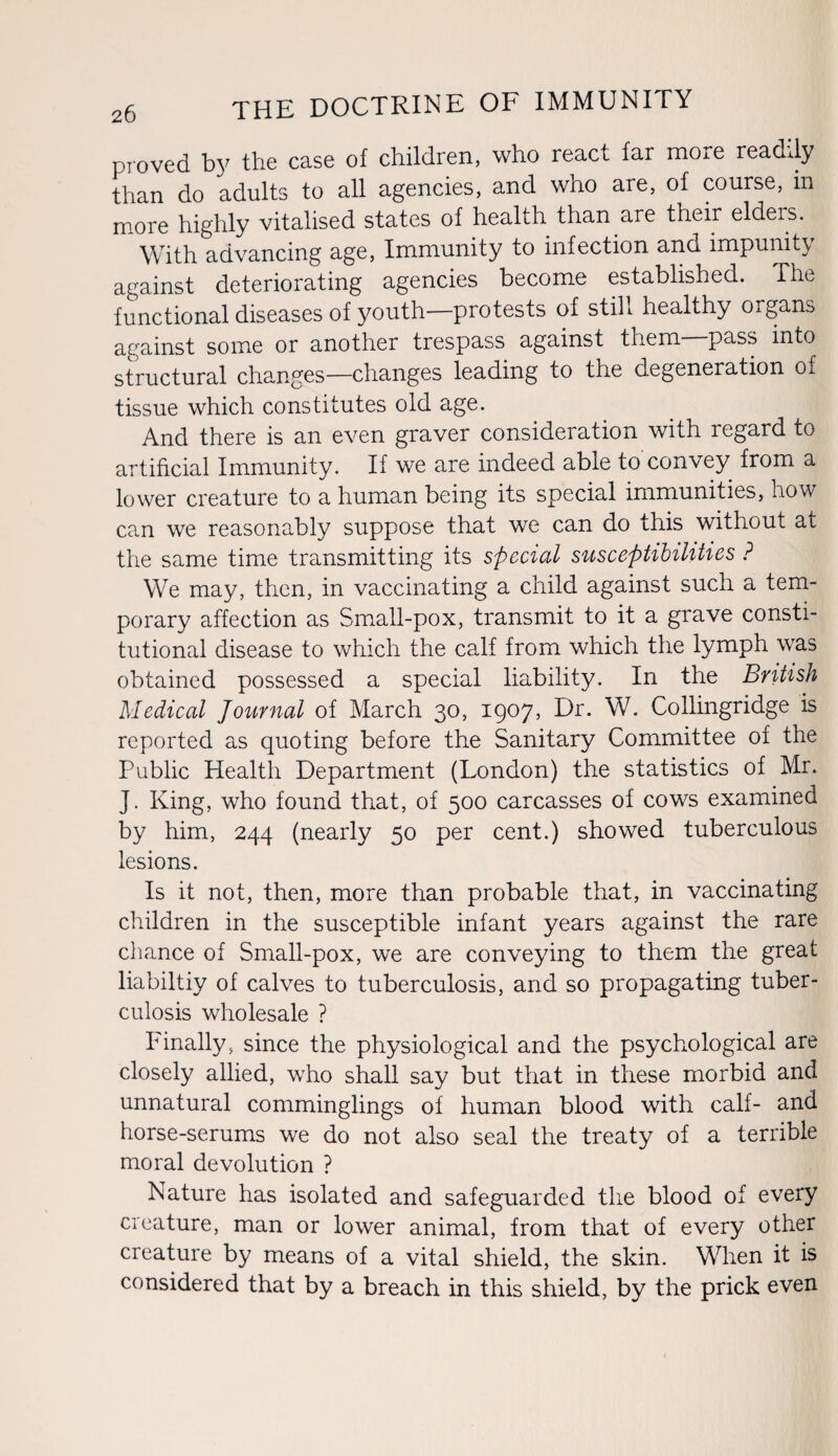 proved by the case of children, who react far more readily than do adults to all agencies, and who are, of course, m more highly vitalised states of health than are their eldeis. With advancing age, Immunity to infection and impunity against deteriorating agencies become established. The functional diseases of youth—protests of still healthy oigans against some or another trespass against them pass into structural changes—changes leading to the degeneration of tissue which constitutes old age. And there is an even graver consideration with regard to artificial Immunity. If we are indeed able to convey from a lower creature to a human being its special immunities, how can we reasonably suppose that we can do this without at the same time transmitting its special susceptibilities ? We may, then, in vaccinating a child against such a tem¬ porary affection as Small-pox, transmit to it a grave consti¬ tutional disease to which the calf from which the lymph was obtained possessed a special liability. In the British Medical Journal of March 30, 1907, Dr. W. Collingridge is reported as quoting before the Sanitary Committee of the Public Health Department (London) the statistics of Mr. J. King, who found that, of 500 carcasses of cows examined by him, 244 (nearly 50 per cent.) showed tuberculous lesions. Is it not, then, more than probable that, in vaccinating children in the susceptible infant years against the rare chance of Small-pox, we are conveying to them the great liabiltiy of calves to tuberculosis, and so propagating tuber¬ culosis wholesale ? Finally, since the physiological and the psychological are closely allied, who shall say but that in these morbid and unnatural comminglings of human blood with calf- and horse-serums we do not also seal the treaty of a terrible moral devolution ? Nature has isolated and safeguarded the blood of every creature, man or lower animal, from that of every other creature by means of a vital shield, the skin. When it is considered that by a breach in this shield, by the prick even