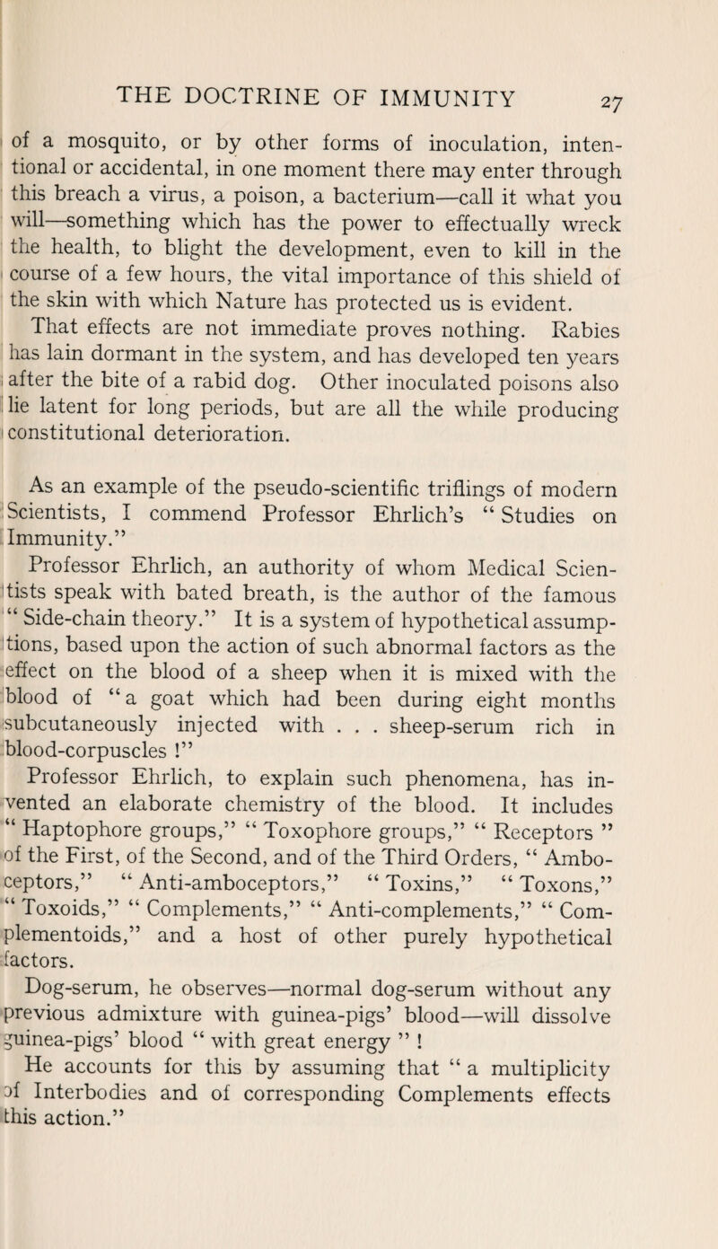of a mosquito, or by other forms of inoculation, inten¬ tional or accidental, in one moment there may enter through this breach a virus, a poison, a bacterium—call it what you will—something which has the power to effectually wreck the health, to blight the development, even to kill in the course of a few hours, the vital importance of this shield of the skin with which Nature has protected us is evident. That effects are not immediate proves nothing. Rabies has lain dormant in the system, and has developed ten years ; after the bite of a rabid dog. Other inoculated poisons also lie latent for long periods, but are all the while producing 1 constitutional deterioration. As an example of the pseudo-scientific triflings of modern Scientists, I commend Professor Ehrlich’s “Studies on Immunity.” Professor Ehrlich, an authority of whom Medical Scien¬ tists speak with bated breath, is the author of the famous u Side-chain theory.” It is a system of hypothetical assump¬ tions, based upon the action of such abnormal factors as the effect on the blood of a sheep when it is mixed with the blood of “ a goat which had been during eight months subcutaneously injected with . . . sheep-serum rich in blood-corpuscles !” Professor Ehrlich, to explain such phenomena, has in¬ vented an elaborate chemistry of the blood. It includes “ Haptophore groups,” “ Toxophore groups,” “ Receptors ” of the First, of the Second, and of the Third Orders, “ Ambo¬ ceptors,” “ Anti-amboceptors,” “ Toxins,” “ Toxons,” “ Toxoids,” “ Complements,” “ Anti-complements,” “ Com- plementoids,” and a host of other purely hypothetical factors. Dog-serum, he observes—normal dog-serum without any previous admixture with guinea-pigs’ blood—will dissolve guinea-pigs’ blood “ with great energy ” ! He accounts for this by assuming that “ a multiplicity 3f Interbodies and of corresponding Complements effects this action.”
